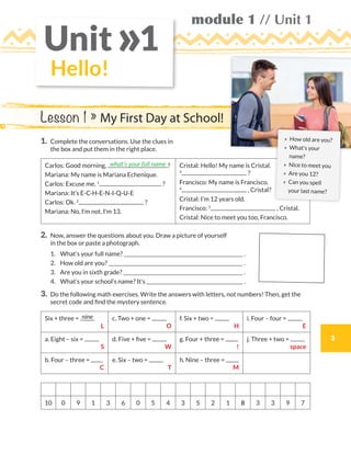 module 1 // Unit 1
3
Hello!
Unit 1»
1.	Complete the conversations. Use the clues in
the box and put them in the right place.
Carlos: Good morning, ?
Mariana: My name is Mariana Echenique.
Carlos: Excuse me, 1
?
Mariana: It’s E-C-H-E-N-I-Q-U-E
Carlos: Ok. 2
?
Mariana: No, I’m not. I’m 13.
Cristal: Hello! My name is Cristal.
3
?
Francisco: My name is Francisco.
4
, Cristal?
Cristal: I’m 12 years old.
Francisco: 5
, Cristal.
Cristal: Nice to meet you too, Francisco.
2.	Now, answer the questions about you. Draw a picture of yourself
in the box or paste a photograph.
	1.	 What’s your full name?  .
	2.	 How old are you?  .
	3.	 Are you in sixth grade?  .
	4.	 What’s your school’s name? It’s  .
3.	Do the following math exercises. Write the answers with letters, not numbers! Then, get the
secret code and find the mystery sentence.
Six + three =
 L
c. Two + one =
 O
f. Six + two =
 H
i. Four – four =
 E
a. Eight – six =
 S
d. Five + five =
 W
g. Four + three =
 !
j. Three + two =
 space
b. Four – three =
 C
e. Six – two =
 T
h. Nine – three =
 M
10 0 9 1 3 6 0 5 4 3 5 2 1 8 3 3 9 7
what’s your full name
nine
Lesson 1 » My First Day at School!
» 	How old are you?
» 	What’s your
name?
» 	Nice to meet you
» 	Are you 12?
» 	Can you spell
your last name?
WB_way_to_go_L6_M1_OK.indd 3 10/12/16 6:18 p.m.
 