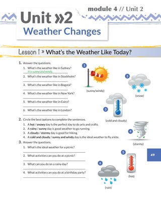 49
module 4 // Unit 2
Weather Changes
Unit 2»
Lesson 1 » What’s the Weather Like Today?
1.	 Answer the questions.
	1.	 What’s the weather like in Sydney?
	
	2.	 What’s the weather like in Stockholm?
	
	3.	 What’s the weather like in Bogotá?
	
	4.	 What’s the weather like in New York?
	
	5.	 What’s the weather like in Cairo?
	
	6.	 What’s the weather like in London?
	
2.	 Circle the best options to complete the sentences.
	1.	A hot / snowy day is the perfect day to do arts and crafts.
	2.	A rainy / sunny day is good weather to go running.
	3.	A cloudy / stormy day is good for hiking.
	4.	A cold and cloudy / sunny and windy day is the ideal weather to fly a kite.
3.	 Answer the questions.
	1.	 What’s the ideal weather for a picnic?
	
	2.	 What activities can you do at a picnic?
	
	3.	 What can you do on a rainy day?
	
	4.	What activities can you do at a birthday party?
	
It is sunny and windy.
(stormy)
(snow)
(rain)
(sunny/windy)
(cold and cloudy)
(hot)
1
2
3
4
5
6
WB_way_to_go_L6_M4_OK.indd 49 10/12/16 8:03 p.m.
 