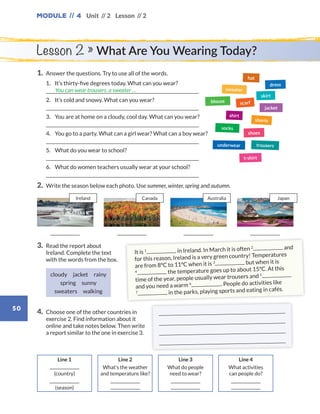 Module // 4
50
Unit // 2 Lesson // 2
Lesson 2 » What Are You Wearing Today?
1.	 Answer the questions. Try to use all of the words.
	1.	 It’s thirty-five degrees today. What can you wear?
	
	2.	 It’s cold and snowy. What can you wear?
	
	3. 	 You are at home on a cloudy, cool day. What can you wear?
	
	4.	 You go to a party. What can a girl wear? What can a boy wear?
	
	5.	 What do you wear to school?
	
	6.	 What do women teachers usually wear at your school?
	
2.	 Write the season below each photo. Use summer, winter, spring and autumn.
3.	Read the report about
Ireland. Complete the text
with the words from the box.
cloudy jacket rainy
spring sunny 
sweaters walking
4.	Choose one of the other countries in
exercise 2. Find information about it
online and take notes below. Then write
a report similar to the one in exercise 3.
You can wear trousers, a sweater …
dress
blouse scarf
jacket
shorts
skirt
shoes
hat
shirt
socks
sweater
trousers
t-shirt
underwear
Line 4
What activities
can people do?
Line 3
What do people
need to wear?
Line 2
What’s the weather
and temperature like?
Line 1
(country)
(season)
It is 1 in Ireland. In March it is often 2 and
for this reason, Ireland is a very green country! Temperatures
are from 8°C to 11°C when it is 3 but when it is
4 the temperature goes up to about 15°C. At this
time of the year, people usually wear trousers and 5
and you need a warm 6 . People do activities like
7 in the parks, playing sports and eating in cafés.




Ireland Canada Australia Japan
WB_way_to_go_L6_M4_OK.indd 50 10/12/16 8:03 p.m.
 