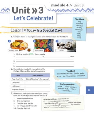 53
module 4 // Unit 3
Let’s Celebrate!
Unit 3»
1.	 Compare dishes 1–3 using the correct form of the words in the Word Bank.
	1.	 Mexican food is than a cocada.
	2.	 is than
.
	3.	
	4.	
	5.	
2.	Complete the chart with your opinions. Use
the Word Bank and the Useful expressions.
Event Your opinion
New Year’s Eve I think New Year’s Eve is great!
Christmas
Halloween
Birthday parties
3.	Write about a day you celebrate in your family,
what you do, what you eat, and why you like it.
	1.	 Name the celebration.
	2.	 Give your opinion.
	3.	 Describe what you do.
	4.	 Say who you celebrate with.
	 5-8.	Describe the food.
spicier
Lesson 1 » Today Is a Special Day!
A day we celebrate in my family is 1 .
I 2 because we always 3 .
I spend the day with 4 and we always eat
5 and drink 6 . My favourite
food is 7 because 8 .
Word Bank
(absolutely) amazing  (really) boring
great (very) interesting wonderful
Useful expressions
I think …  In my opinion …
I believe that …  I like …
I don’t like …
1
Bandeja Paisa Mexican food
3
Cocada
2
Word Bank
big
colourful
delicious
healthy
last longer
nice
salty
spicy
sweet
WB_way_to_go_L6_M4_OK.indd 53 10/12/16 8:03 p.m.
 