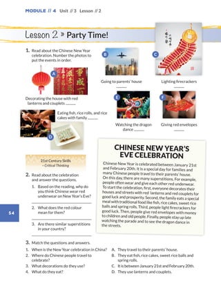 Module // 4
54
Unit // 3 Lesson // 2
Lesson 2 » Party Time!
1.	Read about the Chinese New Year
celebration. Number the photos to
put the events in order.
3.	 Match the questions and answers.
1.	When is the New Year celebration in China?
2.	Where do Chinese people travel to
celebrate?
3.	 What decorations do they use?
4.	 What do they eat?
A.	 They travel to their parents’ house.
B.	 They eat fish, rice cakes, sweet rice balls and
spring rolls.
C.	It is between January 21st and February 20th.
D.	 They use lanterns and couplets.
CHINESE NEW YEAR’S
EVE CELEBRATION
Chinese New Year is celebrated between January 21st
and February 20th. It is a special day for families and
many Chinese people travel to their parents’ house.
On this day, there are many superstitions. For example,
people often wear and give each other red underwear.
To start the celebration, first, everyone decorates their
houses and streets with red lanterns and red couplets for
good luck and prosperity. Second, the family eats a special
meal with traditional food like fish, rice cakes, sweet rice
balls and spring rolls. Third, people light firecrackers for
good luck. Then, people give red envelopes with money
to children and old people. Finally, people stay up late
watching the parade and to see the dragon dance in
the streets.
21st Century Skills
· Critical Thinking
2.	Read about the celebration
and answer the questions.
	1.	Based on the reading, why do
you think Chinese wear red
underwear on New Year’s Eve?
	
	2.	What does the red colour
mean for them?
	
	3.	Are there similar superstitions
in your country?
	
Decorating the house with red
lanterns and couplets
Going to parents’ house Lighting firecrackers
Watching the dragon
dance
Eating fish, rice rolls, and rice
cakes with family
Giving red envelopes
A
B C
E F
D
WB_way_to_go_L6_M4_OK.indd 54 10/12/16 8:03 p.m.
 