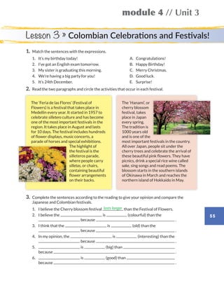 55
module 4 // Unit 3
Lesson 3 » Colombian Celebrations and Festivals!
1.	 Match the sentences with the expressions.
	1.	 It’s my birthday today!	 A.	Congratulations!
	2.	 I’ve got an English exam tomorrow.	 B.	 Happy Birthday!
	3.	 My sister is graduating this morning.	 C.	 Merry Christmas.
	4.	 We’re having a big party for you!	 D.	 Good luck.
	5.	 It’s 24th December.	 E.	Surprise!
2.	 Read the two paragraphs and circle the activities that occur in each festival.
3.	Complete the sentences according to the reading to give your opinion and compare the
Japanese and Colombian festivals.
	1.	 I believe the Cherry blossom festival than the Festival of Flowers.
	2.	I believe the is (colourful) than the
because .
	3.	I think that the is (old) than the
because .
	4.	In my opinion, the is (interesting) than the
because .
	5.	 is (big) than
because .
	6.	 is (good) than
because .
lasts longer
The ‘Hanami’, or
cherry blossom
festival, takes
place in Japan
every spring.
The tradition is
1000 years old
and is one of the
most important festivals in the country.
All over Japan, people sit under the
cherry trees and celebrate the arrival of
these beautiful pink flowers. They have
picnics, drink a special rice wine called
sake, sing songs and read poems. The
blossom starts in the southern islands
of Okinawa in March and reaches the
northern island of Hokkaido in May.
The ‘Feria de las Flores’ (Festival of
Flowers) is a festival that takes place in
Medellin every year. It started in 1957 to
celebrate silletero culture and has become
one of the most important festivals in the
region. It takes place in August and lasts
for 10 days. The festival includes hundreds
of flower displays, music concerts, a
parade of horses and special exhibitions.
The highlight of
the festival is the
silleteros parade,
where people carry
silletas, or chairs,
containing beautiful
flower arrangements
on their backs.
WB_way_to_go_L6_M4_OK.indd 55 10/12/16 8:03 p.m.
 