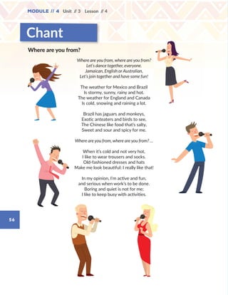 56
Module // 4 Unit // 3 Lesson // 4
Chant
Where are you from, where are you from?
Let’s dance together, everyone.
Jamaican, English or Australian,
Let’s join together and have some fun!
The weather for Mexico and Brazil
Is stormy, sunny, rainy and hot.
The weather for England and Canada
Is cold, snowing and raining a lot.
Brazil has jaguars and monkeys,
Exotic anteaters and birds to see,
The Chinese like food that’s salty,
Sweet and sour and spicy for me.
Where are you from, where are you from? …
When it’s cold and not very hot,
I like to wear trousers and socks.
Old-fashioned dresses and hats
Make me look beautiful: I really like that!
In my opinion, I’m active and fun,
and serious when work’s to be done.
Boring and quiet is not for me;
I like to keep busy with activities.
Where are you from?
WB_way_to_go_L6_M4_OK.indd 56 10/12/16 8:03 p.m.
 