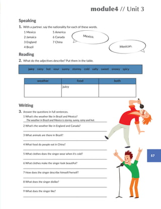 57
module4 // Unit 3
Speaking
1. With a partner, say the nationality for each of these words.
Reading
2. What do the adjectives describe? Put them in the table.
Writing
3. Answer the questions in full sentences.
1 What’s the weather like in Brazil and Mexico?
2 What’s the weather like in England and Canada?
3 What animals are there in Brazil?
4 What food do people eat in China?
5 What clothes does the singer wear when it’s cold?
6 What clothes make the singer look beautiful?
7 How does the singer describe himself/herself?
8 What does the singer dislike?
9 What does the singer like?
juicy rainy hot sour sunny stormy cold salty sweet snowy spicy
weather food both
juicy
Mexico.
The weather in Brazil and Mexico is stormy, sunny, rainy and hot.
1 Mexico
2 Jamaica
3 England
4 Brazil
5 America
6 Canada
7 China
Mexican.
WB_way_to_go_L6_M4_OK.indd 57 10/12/16 8:03 p.m.
 