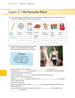 Module // 1
4
Unit // 1 Lesson // 2
1.	Look at the images. Complete the questions with a, an or some and give an answer for them. If
the answer is negative, give the correct information.
Is it a
book?
No, it isn’t.
It’s a pencil.
1. Is it
board?
2. Are they
pens?
3. Is this
English
book?
4. Is it
dictionary?
5. Are
they
tables?
6. Is it
bag?
2.	Read the following conversation of a teacher
with his class and complete the missing
information with the phrases from the box.
Lesson 2 » My Favourite Place!
	Teacher: students! 1
on page 11. 2
the story and 3
the questions. 4
the answers in your notebooks.
	Carla: OK Miss Blanco. We finished.
	Teacher: Well, now 5
at the board and tell me what you see.
	Students: Me, me, please teacher, me!!
	Teacher: 6
because I can’t hear you! 7
and we take
turns. Carolina, tell me.
	Carolina: It is an insect!
	Teacher: Very good Carolina. Now, 8
not in groups. Read about the life of this
interesting insect.
	Teacher: OK class, this is all for today. Remember to 9
your homework and
10
tomorrow.
Good morning
Word Bank
Look  work in pairs 
raise your hands  Write 
Open your books  Answer
Be quiet  Read  see you 
do  Good morning
WB_way_to_go_L6_M1_OK.indd 4 10/12/16 6:19 p.m.
 