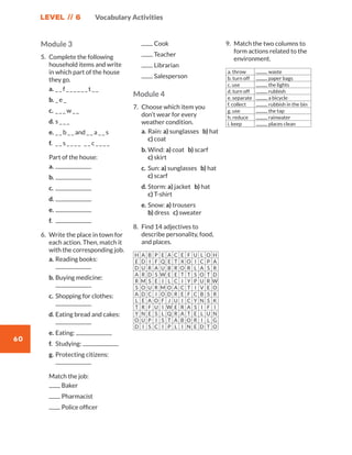 LEVEL // 6
60
Vocabulary Activities
Module 3
5.	 Complete the following
household items and write
in which part of the house
they go.
a.	_ _ f _ _ _ _ _ _ t _ _
b.	_ e _
c.	_ _ _ w _ _
d.	s _ _ _
e.	_ _ b _ _ and _ _ a _ _ s
f.	 _ _ s _ _ _ _ _ _ c _ _ _ _
	 Part of the house:
a.	
b.	
c.	
d.	
e.	
f.	
6.	 Write the place in town for
each action. Then, match it
with the corresponding job.
a.	Reading books:
b.	Buying medicine:
c.	Shopping for clothes:
d.	Eating bread and cakes:
e.	Eating:
f.	 Studying:
g.	Protecting citizens:
	 Match the job:
	 Baker
	 Pharmacist
	 Police officer
	 Cook
	 Teacher
	 Librarian
	 Salesperson
Module 4
7.	 Choose which item you
don’t wear for every
weather condition.
a.	Rain: a) sunglasses b) hat
c) coat
b.	Wind: a) coat b) scarf
c) skirt
c.	Sun: a) sunglasses b) hat
c) scarf
d.	Storm: a) jacket b) hat
c) T-shirt
e.	Snow: a) trousers
b) dress c) sweater
8.	 Find 14 adjectives to
describe personality, food,
and places.
H A B P E A C E F U L O H
E D I F Q E T X O I C P A
D U R A U B R O R L A S R
A R D S W E E T T S O T D
R M S E I L C I Y P U R W
S O U R M O A C T I V E O
A D C I O D R E F C B S R
L E A O F J U I C Y N S K
T R F U I W E R A S I F I
Y N E S L Q R A T E L U N
O U P I S T A B O R I L G
D I S C I P L I N E D T O
9.	 Match the two columns to
form actions related to the
environment.
a. throw waste
b. turn off paper bags
c. use the lights
d. turn off rubbish
e. separate a bicycle
f. collect rubbish in the bin
g. use the tap
h. reduce rainwater
i. keep places clean
WB_way_to_go_L6_VocabularyActi_OK.indd 60 10/12/16 8:31 p.m.
 