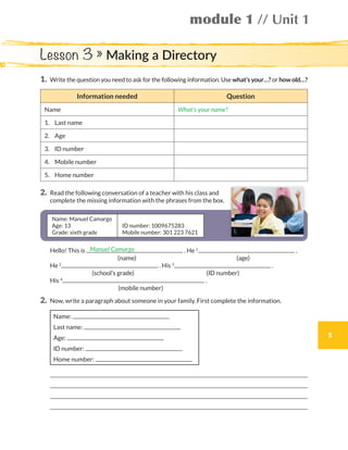 module 1 // Unit 1
5
1.	Write the question you need to ask for the following information. Use what’s your…? or how old…?
Information needed Question
Name What’s your name?
1.	 Last name
2.	Age
3.	 ID number
4.	 Mobile number
5.	 Home number
2.	Read the following conversation of a teacher with his class and
complete the missing information with the phrases from the box.
Name: Manuel Camargo
Age: 13
Grade: sixth grade
ID number: 1009675283
Mobile number: 301 223 7621
	Hello! This is . He 1
.
			 (name)	 (age)
	He 2
. His 3
.
			 (school’s grade)	 (ID number)
	His 4
.
			 (mobile number)
2.	 Now, write a paragraph about someone in your family. First complete the information.
Name:
Last name:
Age:
ID number:
Home number:
	 
	 
	 
	 
Name: Manuel Camargo
Age: 13
Grade: sixth grade
ID number: 1009675283
Mobile number: 301 223 7621
Manuel Camargo
Lesson 3 » Making a Directory
WB_way_to_go_L6_M1_OK.indd 5 10/12/16 6:19 p.m.
 