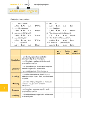 Module // 1
6
Unit // 1 Check your progress
Choose the correct option.
1.	 is your name?
	 a. Are	 b. Am	 c. Is	 d. What
2.	 this your desk?
	 a. Are	 b. Am	 c. Is	 d. What
3.	 you in sixth grade?
	 a. Are	 b. Am	 c. Is	 d. What
4.	 old are you?
	 a. Are	 b. How 	 c. Is	 d. What
5.	I 12 years old.
	 a. are	 b. am	 c. is	 d. how
6.	He 13.
	 a. are	 b. am	 c. is	 d. an
7.	 they bags?
	 a. Are	 b. Am	 c. Is	 d. What
8.	 You are excellent student.
	 a. is	 b. a	 c. an	 d. some
9.	 The classroom has chairs.
	 a. some	 b. a	 c. an	 d. are
10.	 Carlos has pencil for you.
	 a. some	 b. a 	 c. an	 d. are
Very
well
Quite
well
With
difficulty
Vocabulary
I can identify vocabulary related to
classroom objects and numbers.
I can identify vocabulary related to basic
personal information.
Grammar
I can ask and answer information questions
about basic personal information.
I can use adequate articles for nouns.
Reading
I can understand written conversations
about greetings, instructions and classroom
language.
Writing
I can write simple paragraphs to introduce
someone and give basic personal
information.
Speaking
I can introduce someone and give basic
personal information.
Listening
I can understand basic personal information
in listening texts.
Check Your Progress
WB_way_to_go_L6_M1_OK.indd 6 10/12/16 6:19 p.m.
 