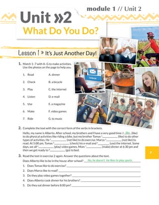 7
module 1 // Unit 2
1.	Match 1–7 with A–G to make activities.
Use the photos on the page to help you.
1.	Read A. dinner
2.	Check B. a bicycle
3.	Play C. the internet
4.	Listen D. e-mail
5.	Use E. a magazine
6.	Make F. video games
7.	Ride G. to music
2.	Complete the text with the correct form of the verbs in brackets.
	Hello, my name is Alberto. After school, my brothers and I have a very good time. I (like)
to do physical activities like riding a bike, but my brother Tomas 1
(like) to do other
types of activities. He 2
(not like) to do exercise. Marco 3
(not like) to
read. At 5:00 pm, Tomas 4
(check) his e-mail and 5
__________ (use) the internet. Some
days, we all 6
(play) video games. Mom 7
(make) dinner at 6:30 pm and
then we get ready to 8
(go) to bed.
3.	 Read the text in exercise 2 again. Answer the questions about the text.
	 Does Alberto like to be in the house after school? 
	1.	 Does Tomas like to do exercise? 
	2.	 Does Marco like to read? 
	3.	 Do they play video games together? 
	4.	 Does Alberto cook dinner for his brothers? 
	5.	 Do they eat dinner before 8:00 pm? 
like
No, he doesn’t. He likes to play sports.
What Do You Do?
Unit 2»
Lesson 1 » It’s Just Another Day!
WB_way_to_go_L6_M1_OK.indd 7 10/12/16 6:19 p.m.
 