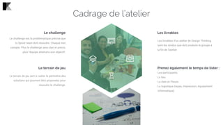 Les livrables
Les livrables d’un atelier de Design Thinking
sont les rendus que doit produire le groupe à
la fin de l’atelier.
Prenez également le temps de lister :
Les participants
Le lieu
La date et l’heure
La logistique (repas, impression, équipement
informatique)
Le challenge
Le challenge est la problématique précise que
la Sprint team doit résoudre. Chaque mot
compte. Plus le challenge sera clair et précis,
plus l'équipe atteindra son objectif.
Le terrain de jeu
Le terrain de jeu sert à cadrer le périmètre des
solutions qui pourront être proposées pour
résoudre le challenge.
Cadrage de l’atelier
 