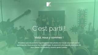 C’est parti !
Voilà, nous y sommes !
N’oubliez pas de prendre régulièrement des photos du travail accompli par les
participants. Vous pourrez les leur partager, ils pourront ainsi garder une trace de
leurs idées s’ils veulent y revenir après l’atelier.
 