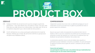 1
2
DÉROULÉ COMPREHENSION
Expliquez l’intérêt de cet exercice ainsi que les consignes auprès des
participants. « Vous avez devant vous une boîte en carton, c’est avec cette
boîte que vous allez donner vie à votre produit. Vous allez avoir 30 min et
le matériel à disposition pour créer la boîte de votre produit. »
À la ﬁn de l’exercice un ou deux participants présenteront le travail de
l’équipe, n’hésitez pas à inviter des personnes externes au groupe pour
récupérer leurs feedbacks (#test).
L’objectif de la product box est de créer un référentiel partagé par tous et
matérialiser la vision du produit tout en oﬀrant la possibilité de tester ce
produit auprès des utilisateurs.
Assurez-vous que la valeur de proposition du produit est bien mise en
évidence. Dites ce que vous comprenez du produit que les participants vous
présentent et posez des questions sur ce que vous ne comprenez pas. Vos
feedbacks leur permettront d’améliorer leur product box.
La présentation peut-être mise en scène de théâtre dans laquelle un
participant qui joue l’utilisateur, rencontre un problème. Un autre participant
lui apporte sa product box en guise de solution. L’utilisateur ﬁnit par acheter
le produit.
C’est la ﬁn de l’atelier !
Les participants repartent avec une product box qui matérialise leur
travail du jour et une vision claire du projet.
PRODUCT BOX
 