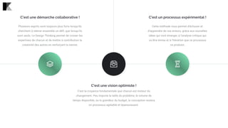 C'est une vision optimiste !
C’est la croyance fondamentale que chacun est moteur du
changement. Peu importe la taille du problème, le volume de
temps disponible, ou la grandeur du budget, la conception restera
un processus agréable et épanouissant.
C'est un processus expérimental !
Cette méthode vous permet d'échouer et
d'apprendre de vos erreurs, grâce aux nouvelles
idées qui vont émerger, à l’analyse critique qui
va être émise et à l’itération que ce processus
va produire.
C'est une démarche collaborative !
Plusieurs esprits sont toujours plus forts lorsqu'ils
cherchent à relever ensemble un défi, que lorsqu’ils
sont seuls. Le Design Thinking permet de croiser les
expertises de chacun et de mettre à contribution la
créativité des autres en renforçant la sienne.
 