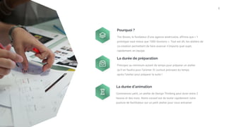 7
Pourquoi ?
Tim Brown, le fondateur d’une agence américaine, affirme que « 1
prototype vaut mieux que 1000 réunions ». Tout est dit, les ateliers de
co-création permettent de faire avancer n’importe quel sujet,
rapidement, en équipe.
La durée de préparation
Prévoyez au minimum autant de temps pour préparer un atelier
qu’il en faudra pour l’animer. Et surtout prévoyez du temps
après l’atelier pour préparer la suite !
La durée d’animation
Commencez petit, un atelier de Design Thinking peut durer entre 2
heures et des mois. Notre conseil est de tester rapidement votre
posture de facilitateur sur un petit atelier pour vous entrainer.
 