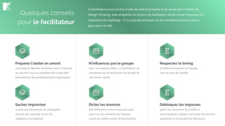 Préparez l’atelier en amont
concevez le déroulé, entrainez-vous à l’animer,
et assurez-vous au préalable de ne pas être
perturbé par des problématiques logistiques
N’inﬂuencez pas le groupe
avec vos propres idées. Le facilitateur se
concentre sur la facilitation du groupe et
sait rester neutre
Respectez le timing
et faîtes-le respecter à l’équipe
tout au long de l’atelier
Sachez improviser
si cela est nécessaire, en changeant
d’outils par exemple, ou en les
adaptant à la situation
Dictez les énoncés
des différents outils et assurez-vous
que tous les membres de l’équipe
soient au même niveau d’informations
Débloquez les impasses
gérez les situations de conflit et
accompagnez l’équipe à se poser les bonnes
questions et à prendre des décisions
Quelques conseils
pour le facilitateur
Le facilitateur joue à la fois le rôle de chef d’orchestre et de coach pour l’atelier de
Design Thinking. Avec empathie, la mission du facilitateur est de mener le groupe à la
résolution du challenge. Il n’y a pas de prérequis ou de compétences particulières
pour jouer ce rôle.
 