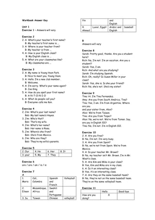 Workbook Answer Key                                   Yin                         and
                                                                                  English
Unit 1                                                4.       Luxor, Egypt       Arabic and   baseball
Exercise 1 – Answers will vary.                       Ahmed                       English

Exercise 2
2. A: What’s your teacher’s first name?               B
   B: My teacher’s first name is ...                  Answers will vary
3. A: Where is your teacher from?
   B: My teacher is from ...                          Exercise 8
4. A: How is your English class?                      Sarah: Pretty good, thanks. Are you a student
   B: My English class is ...                         here?
5. A: What are your classmates like?                  Rich: No, I’m not. I’m on vacation. Are you a
   B: My classmates are ...                           student?
                                                      Sarah: Yes, I am.
Exercise 3                                            Rich: And what are you studying?
2. A: My name is Young Hoon Park.                     Sarah: I’m studying Spanish.
   B: Nice to meet you, Young Hoon.                   Rich: Oh, really? Is Susan Miller in your
3. A: Hello. I’m a new club member.                   class?
   B: Welcome.                                        Sarah: Yes, she is. Is she your friend?
4. A: I’m sorry. What’s your name again?              Rich: No, she’s not. She’s my sister!
   B: Joe King.
5. A: How do you spell your first name?               Exercise 9
   B: A-N-T-O-N-I-O                                   Tina: Hi. I’m Tina Fernandez.
6. A: What do people call you?                        Amy: Are you from South América, Tina?
   B: Everyone calls me Ken.                          Tina: Yes, I am. I’m from Argentina. Where
                                                      are you
Exercise 4                                            and your sister from, Alex?
2. Jim: What’s your last name?                        Alex: We’re from Taiwan.
   Bob: My last name’s Hayes.                         Tina: Are you from Taipei?
3. Jim: Who’s that?                                   Alex: No, we’re not. We’re from Tainan. Say,
   Bob: That’s my wife.                               are you in English 101?
4. Jim: What’s her name?                              Tina: No, I’m not. I’m in English 102.
   Bob: Her name is Rosa.
5. Jim: Where’s she from?                             Exercise 10
   Bob: She’s from Mexico.                            2. A: Are you free?
6. Jim: Who are they?                                 B: No, I’m not. I’m very busy.
   Bob: They’re my wife’s parents.                    3. A: Are you from Spain?
                                                      B: No, we’re not from Spain. We’re from
Exercise 5                                            Mexico.
2. Our     4. He           6. Her    8. It            4. A: Is your teacher Mr. Brown?
3. your    5. My           7. They                    B: No, my teacher isn’t Mr. Brown. I’m in Mr.
                                                      West’s class.
Exercise 6                                            5. A: Are Kim and Mika in your class?
are / are / am / is / is                              B: Yes, Kim and Mika are in my class.
                                                      6. A: Is it an interesting class?
Exercise 7                                            B: Yes, it’s an interesting class.
A                                                     7. A: Are they on the same baseball team?
1.       Cali,              Spanish      Volleyball   B: No, they’re not on the same baseball team.
Mario    Colombia           and                       They’re on the same volleyball team.
                            French
2.        Mozambique,       Swahili                   Exercise 11
Eileen    Africa            and                                           Hello          Good-bye
                            Portuguese                How are you                 X
3. Su     Taiwan            Chinese      volleyball   doing?
 