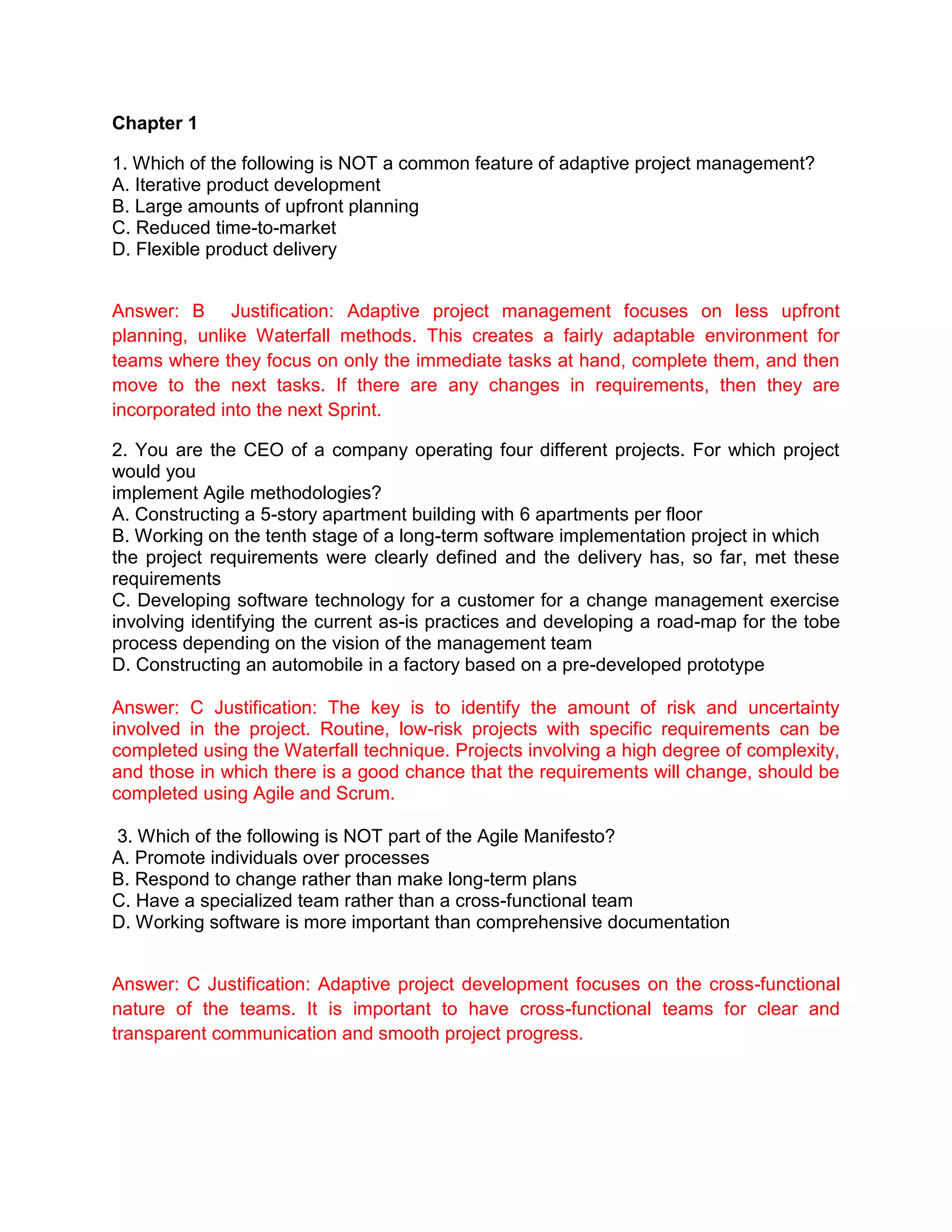 Chapter 1
1. Which of the following is NOT a common feature of adaptive project management?
A. Iterative product development
B. Large amounts of upfront planning
C. Reduced time-to-market
D. Flexible product delivery
Answer: B Justification: Adaptive project management focuses on less upfront
planning, unlike Waterfall methods. This creates a fairly adaptable environment for
teams where they focus on only the immediate tasks at hand, complete them, and then
move to the next tasks. If there are any changes in requirements, then they are
incorporated into the next Sprint.
2. You are the CEO of a company operating four different projects. For which project
would you
implement Agile methodologies?
A. Constructing a 5-story apartment building with 6 apartments per floor
B. Working on the tenth stage of a long-term software implementation project in which
the project requirements were clearly defined and the delivery has, so far, met these
requirements
C. Developing software technology for a customer for a change management exercise
involving identifying the current as-is practices and developing a road-map for the tobe
process depending on the vision of the management team
D. Constructing an automobile in a factory based on a pre-developed prototype
Answer: C Justification: The key is to identify the amount of risk and uncertainty
involved in the project. Routine, low-risk projects with specific requirements can be
completed using the Waterfall technique. Projects involving a high degree of complexity,
and those in which there is a good chance that the requirements will change, should be
completed using Agile and Scrum.
3. Which of the following is NOT part of the Agile Manifesto?
A. Promote individuals over processes
B. Respond to change rather than make long-term plans
C. Have a specialized team rather than a cross-functional team
D. Working software is more important than comprehensive documentation
Answer: C Justification: Adaptive project development focuses on the cross-functional
nature of the teams. It is important to have cross-functional teams for clear and
transparent communication and smooth project progress.
 