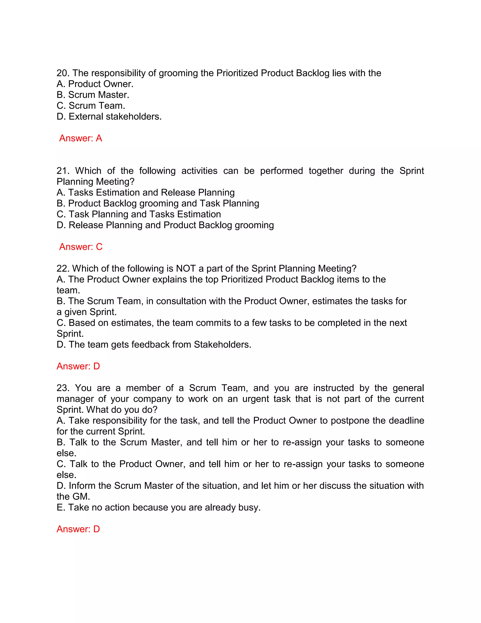 20. The responsibility of grooming the Prioritized Product Backlog lies with the
A. Product Owner.
B. Scrum Master.
C. Scrum Team.
D. External stakeholders.
Answer: A
21. Which of the following activities can be performed together during the Sprint
Planning Meeting?
A. Tasks Estimation and Release Planning
B. Product Backlog grooming and Task Planning
C. Task Planning and Tasks Estimation
D. Release Planning and Product Backlog grooming
Answer: C
22. Which of the following is NOT a part of the Sprint Planning Meeting?
A. The Product Owner explains the top Prioritized Product Backlog items to the
team.
B. The Scrum Team, in consultation with the Product Owner, estimates the tasks for
a given Sprint.
C. Based on estimates, the team commits to a few tasks to be completed in the next
Sprint.
D. The team gets feedback from Stakeholders.
Answer: D
23. You are a member of a Scrum Team, and you are instructed by the general
manager of your company to work on an urgent task that is not part of the current
Sprint. What do you do?
A. Take responsibility for the task, and tell the Product Owner to postpone the deadline
for the current Sprint.
B. Talk to the Scrum Master, and tell him or her to re-assign your tasks to someone
else.
C. Talk to the Product Owner, and tell him or her to re-assign your tasks to someone
else.
D. Inform the Scrum Master of the situation, and let him or her discuss the situation with
the GM.
E. Take no action because you are already busy.
Answer: D
 