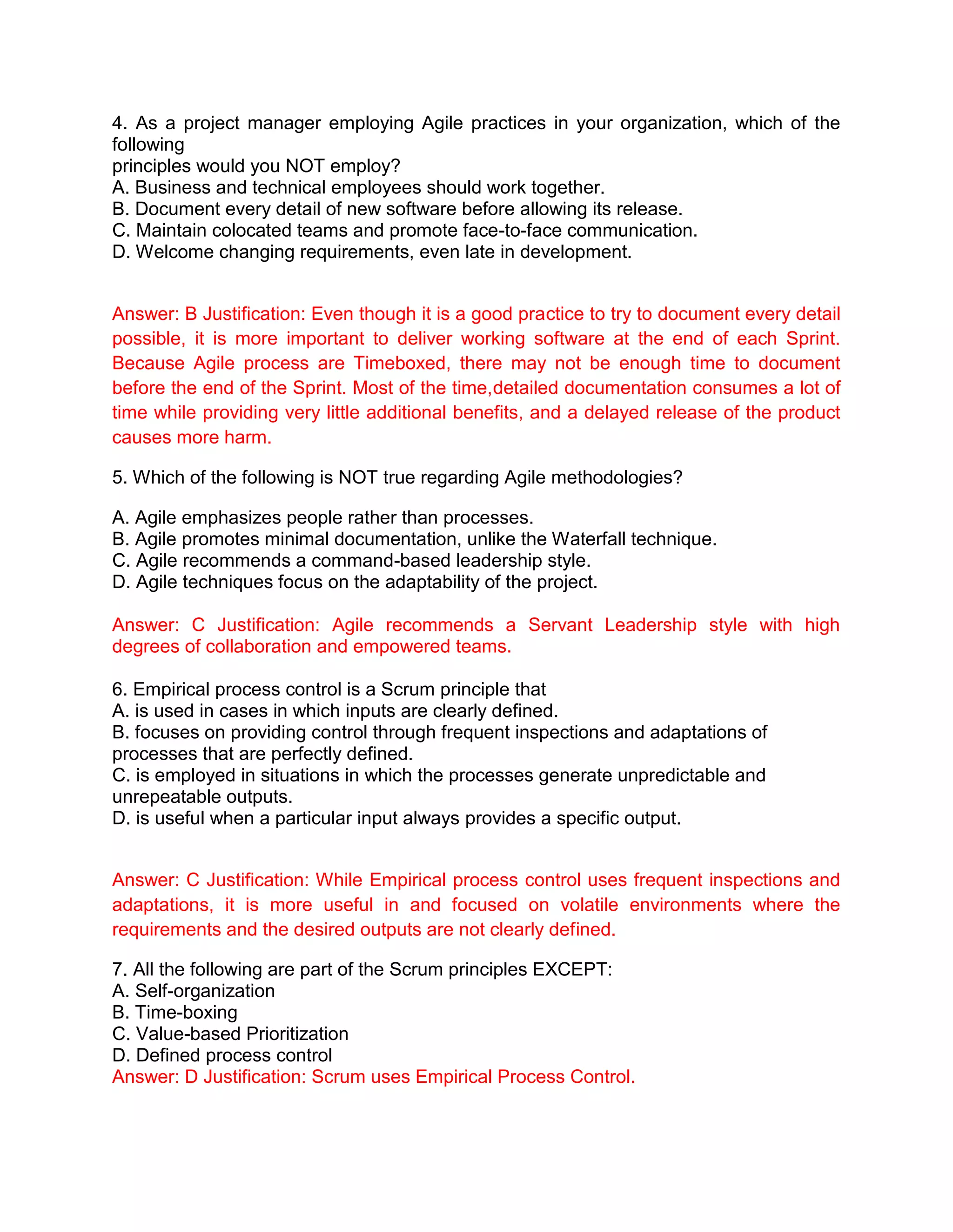 4. As a project manager employing Agile practices in your organization, which of the
following
principles would you NOT employ?
A. Business and technical employees should work together.
B. Document every detail of new software before allowing its release.
C. Maintain colocated teams and promote face-to-face communication.
D. Welcome changing requirements, even late in development.
Answer: B Justification: Even though it is a good practice to try to document every detail
possible, it is more important to deliver working software at the end of each Sprint.
Because Agile process are Timeboxed, there may not be enough time to document
before the end of the Sprint. Most of the time,detailed documentation consumes a lot of
time while providing very little additional benefits, and a delayed release of the product
causes more harm.
5. Which of the following is NOT true regarding Agile methodologies?
A. Agile emphasizes people rather than processes.
B. Agile promotes minimal documentation, unlike the Waterfall technique.
C. Agile recommends a command-based leadership style.
D. Agile techniques focus on the adaptability of the project.
Answer: C Justification: Agile recommends a Servant Leadership style with high
degrees of collaboration and empowered teams.
6. Empirical process control is a Scrum principle that
A. is used in cases in which inputs are clearly defined.
B. focuses on providing control through frequent inspections and adaptations of
processes that are perfectly defined.
C. is employed in situations in which the processes generate unpredictable and
unrepeatable outputs.
D. is useful when a particular input always provides a specific output.
Answer: C Justification: While Empirical process control uses frequent inspections and
adaptations, it is more useful in and focused on volatile environments where the
requirements and the desired outputs are not clearly defined.
7. All the following are part of the Scrum principles EXCEPT:
A. Self-organization
B. Time-boxing
C. Value-based Prioritization
D. Defined process control
Answer: D Justification: Scrum uses Empirical Process Control.
 