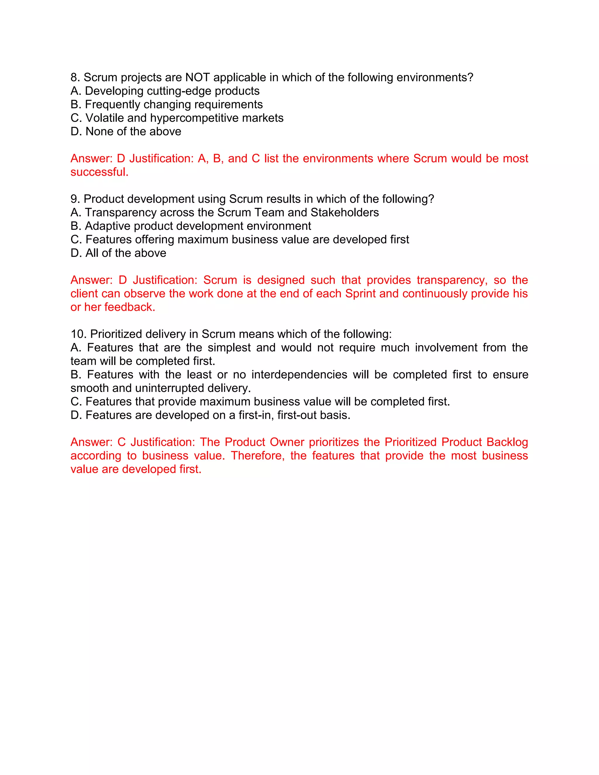 8. Scrum projects are NOT applicable in which of the following environments?
A. Developing cutting-edge products
B. Frequently changing requirements
C. Volatile and hypercompetitive markets
D. None of the above
Answer: D Justification: A, B, and C list the environments where Scrum would be most
successful.
9. Product development using Scrum results in which of the following?
A. Transparency across the Scrum Team and Stakeholders
B. Adaptive product development environment
C. Features offering maximum business value are developed first
D. All of the above
Answer: D Justification: Scrum is designed such that provides transparency, so the
client can observe the work done at the end of each Sprint and continuously provide his
or her feedback.
10. Prioritized delivery in Scrum means which of the following:
A. Features that are the simplest and would not require much involvement from the
team will be completed first.
B. Features with the least or no interdependencies will be completed first to ensure
smooth and uninterrupted delivery.
C. Features that provide maximum business value will be completed first.
D. Features are developed on a first-in, first-out basis.
Answer: C Justification: The Product Owner prioritizes the Prioritized Product Backlog
according to business value. Therefore, the features that provide the most business
value are developed first.
 