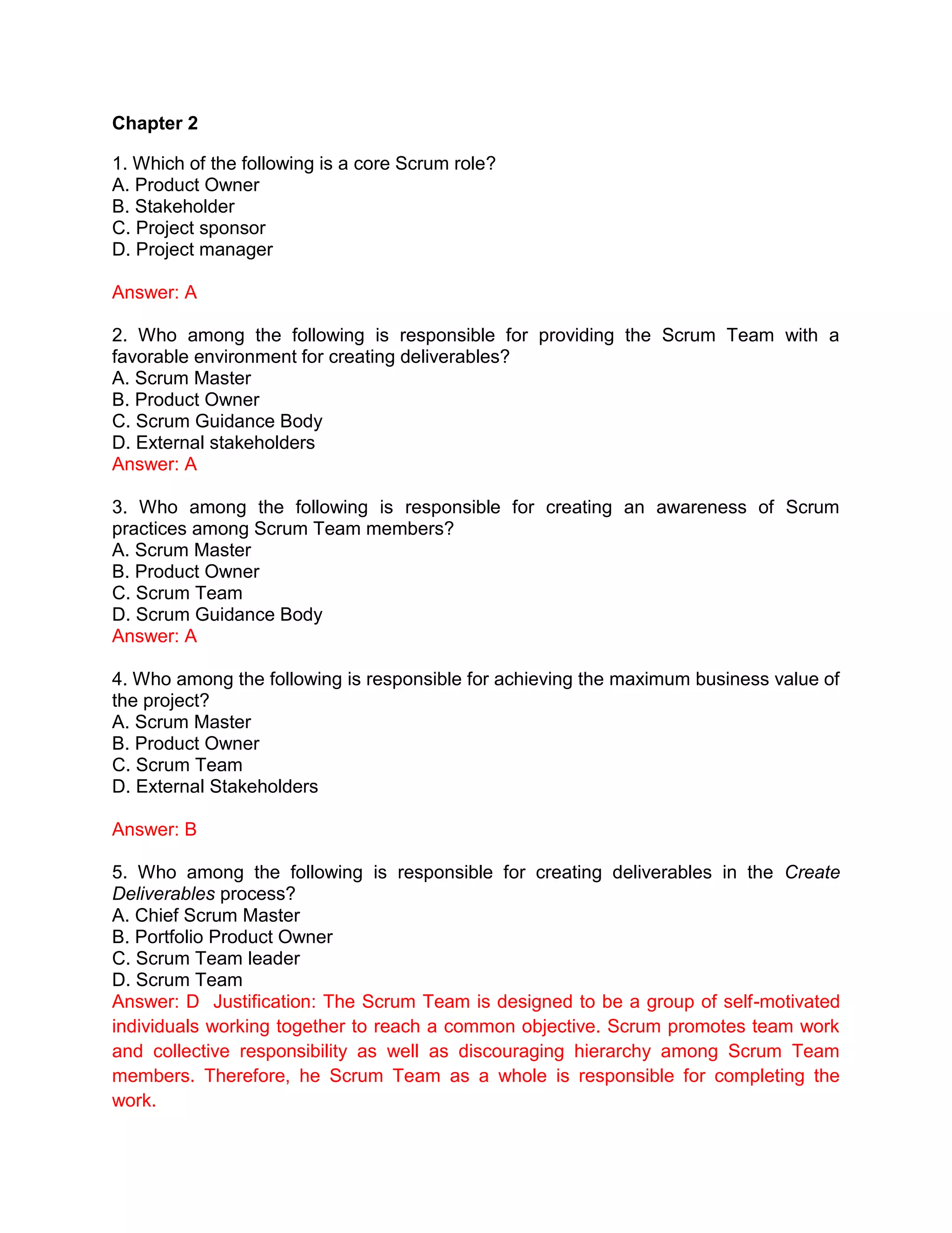 Chapter 2
1. Which of the following is a core Scrum role?
A. Product Owner
B. Stakeholder
C. Project sponsor
D. Project manager
Answer: A
2. Who among the following is responsible for providing the Scrum Team with a
favorable environment for creating deliverables?
A. Scrum Master
B. Product Owner
C. Scrum Guidance Body
D. External stakeholders
Answer: A
3. Who among the following is responsible for creating an awareness of Scrum
practices among Scrum Team members?
A. Scrum Master
B. Product Owner
C. Scrum Team
D. Scrum Guidance Body
Answer: A
4. Who among the following is responsible for achieving the maximum business value of
the project?
A. Scrum Master
B. Product Owner
C. Scrum Team
D. External Stakeholders
Answer: B
5. Who among the following is responsible for creating deliverables in the Create
Deliverables process?
A. Chief Scrum Master
B. Portfolio Product Owner
C. Scrum Team leader
D. Scrum Team
Answer: D Justification: The Scrum Team is designed to be a group of self-motivated
individuals working together to reach a common objective. Scrum promotes team work
and collective responsibility as well as discouraging hierarchy among Scrum Team
members. Therefore, he Scrum Team as a whole is responsible for completing the
work.
 