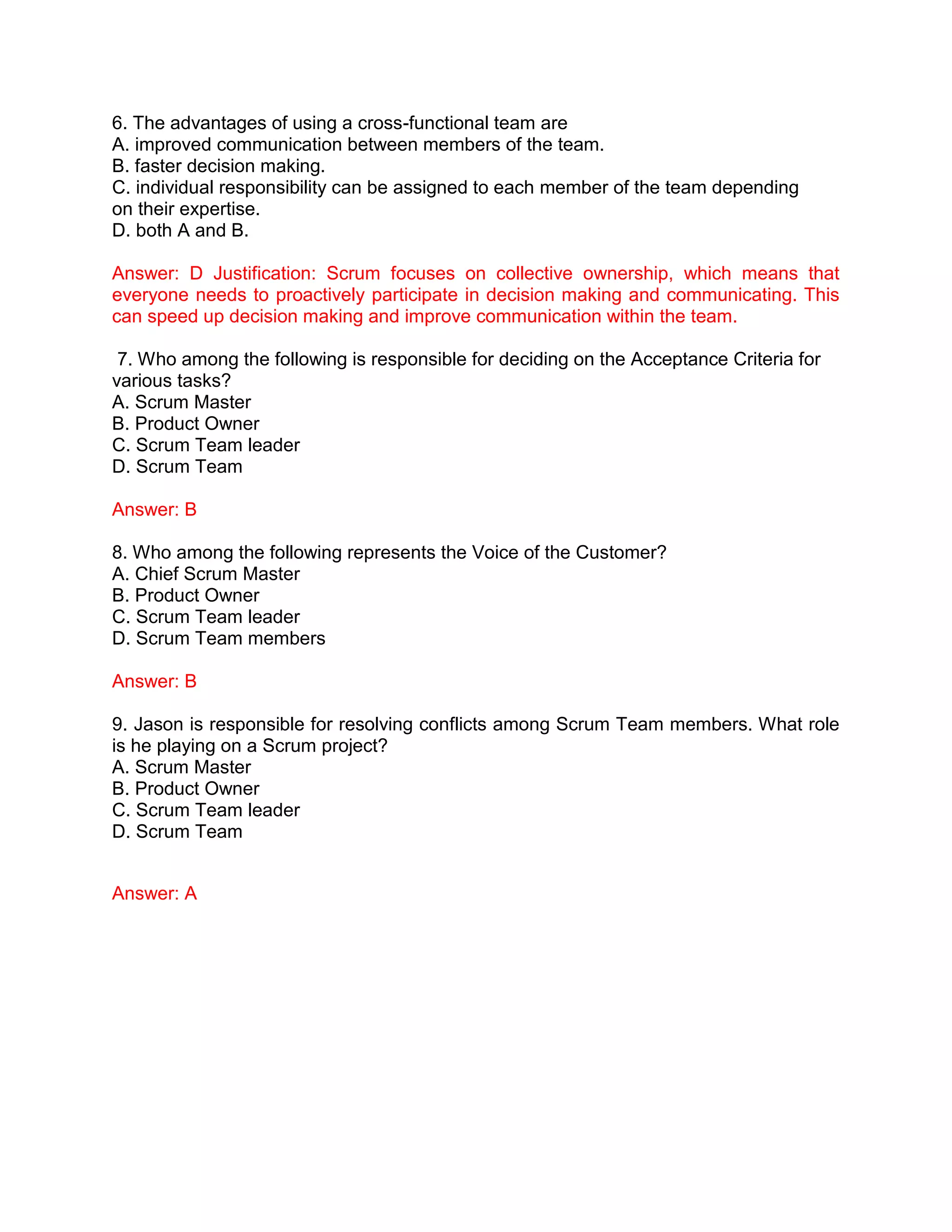 6. The advantages of using a cross-functional team are
A. improved communication between members of the team.
B. faster decision making.
C. individual responsibility can be assigned to each member of the team depending
on their expertise.
D. both A and B.
Answer: D Justification: Scrum focuses on collective ownership, which means that
everyone needs to proactively participate in decision making and communicating. This
can speed up decision making and improve communication within the team.
7. Who among the following is responsible for deciding on the Acceptance Criteria for
various tasks?
A. Scrum Master
B. Product Owner
C. Scrum Team leader
D. Scrum Team
Answer: B
8. Who among the following represents the Voice of the Customer?
A. Chief Scrum Master
B. Product Owner
C. Scrum Team leader
D. Scrum Team members
Answer: B
9. Jason is responsible for resolving conflicts among Scrum Team members. What role
is he playing on a Scrum project?
A. Scrum Master
B. Product Owner
C. Scrum Team leader
D. Scrum Team
Answer: A
 