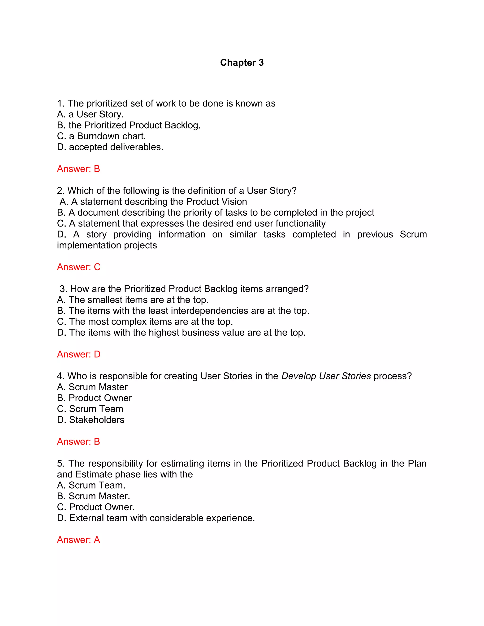 Chapter 3
1. The prioritized set of work to be done is known as
A. a User Story.
B. the Prioritized Product Backlog.
C. a Burndown chart.
D. accepted deliverables.
Answer: B
2. Which of the following is the definition of a User Story?
A. A statement describing the Product Vision
B. A document describing the priority of tasks to be completed in the project
C. A statement that expresses the desired end user functionality
D. A story providing information on similar tasks completed in previous Scrum
implementation projects
Answer: C
3. How are the Prioritized Product Backlog items arranged?
A. The smallest items are at the top.
B. The items with the least interdependencies are at the top.
C. The most complex items are at the top.
D. The items with the highest business value are at the top.
Answer: D
4. Who is responsible for creating User Stories in the Develop User Stories process?
A. Scrum Master
B. Product Owner
C. Scrum Team
D. Stakeholders
Answer: B
5. The responsibility for estimating items in the Prioritized Product Backlog in the Plan
and Estimate phase lies with the
A. Scrum Team.
B. Scrum Master.
C. Product Owner.
D. External team with considerable experience.
Answer: A
 