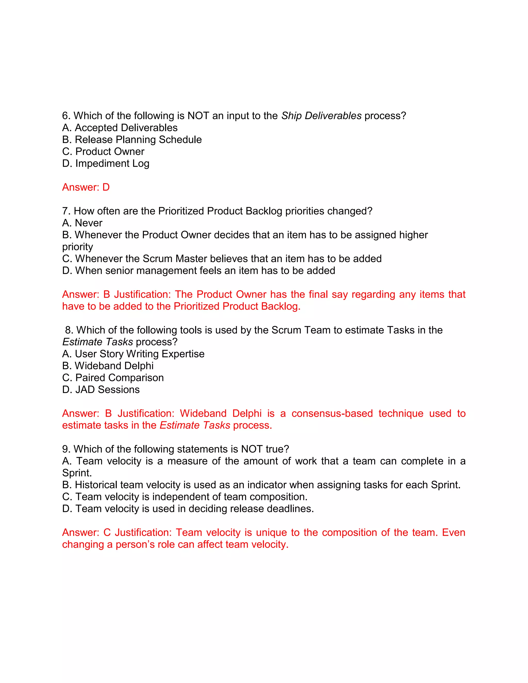 6. Which of the following is NOT an input to the Ship Deliverables process?
A. Accepted Deliverables
B. Release Planning Schedule
C. Product Owner
D. Impediment Log
Answer: D
7. How often are the Prioritized Product Backlog priorities changed?
A. Never
B. Whenever the Product Owner decides that an item has to be assigned higher
priority
C. Whenever the Scrum Master believes that an item has to be added
D. When senior management feels an item has to be added
Answer: B Justification: The Product Owner has the final say regarding any items that
have to be added to the Prioritized Product Backlog.
8. Which of the following tools is used by the Scrum Team to estimate Tasks in the
Estimate Tasks process?
A. User Story Writing Expertise
B. Wideband Delphi
C. Paired Comparison
D. JAD Sessions
Answer: B Justification: Wideband Delphi is a consensus-based technique used to
estimate tasks in the Estimate Tasks process.
9. Which of the following statements is NOT true?
A. Team velocity is a measure of the amount of work that a team can complete in a
Sprint.
B. Historical team velocity is used as an indicator when assigning tasks for each Sprint.
C. Team velocity is independent of team composition.
D. Team velocity is used in deciding release deadlines.
Answer: C Justification: Team velocity is unique to the composition of the team. Even
changing a person’s role can affect team velocity.
 