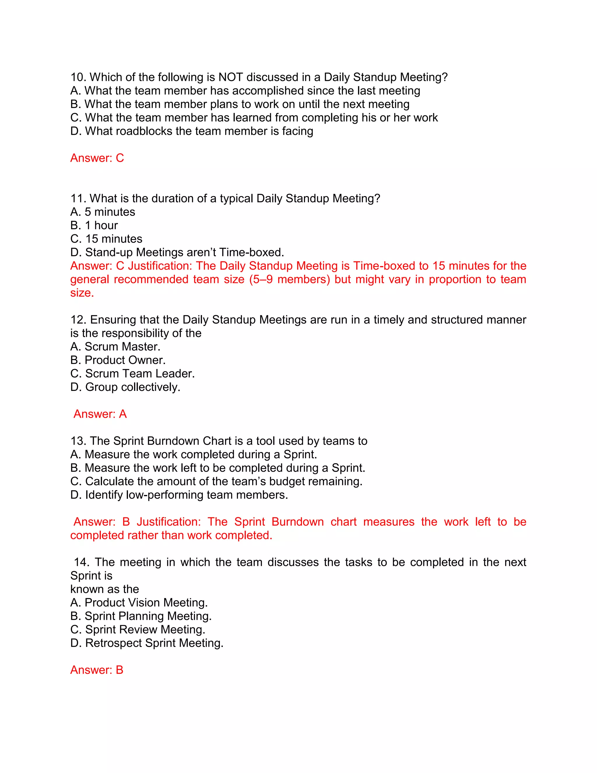 10. Which of the following is NOT discussed in a Daily Standup Meeting?
A. What the team member has accomplished since the last meeting
B. What the team member plans to work on until the next meeting
C. What the team member has learned from completing his or her work
D. What roadblocks the team member is facing
Answer: C
11. What is the duration of a typical Daily Standup Meeting?
A. 5 minutes
B. 1 hour
C. 15 minutes
D. Stand-up Meetings aren’t Time-boxed.
Answer: C Justification: The Daily Standup Meeting is Time-boxed to 15 minutes for the
general recommended team size (5–9 members) but might vary in proportion to team
size.
12. Ensuring that the Daily Standup Meetings are run in a timely and structured manner
is the responsibility of the
A. Scrum Master.
B. Product Owner.
C. Scrum Team Leader.
D. Group collectively.
Answer: A
13. The Sprint Burndown Chart is a tool used by teams to
A. Measure the work completed during a Sprint.
B. Measure the work left to be completed during a Sprint.
C. Calculate the amount of the team’s budget remaining.
D. Identify low-performing team members.
Answer: B Justification: The Sprint Burndown chart measures the work left to be
completed rather than work completed.
14. The meeting in which the team discusses the tasks to be completed in the next
Sprint is
known as the
A. Product Vision Meeting.
B. Sprint Planning Meeting.
C. Sprint Review Meeting.
D. Retrospect Sprint Meeting.
Answer: B
 