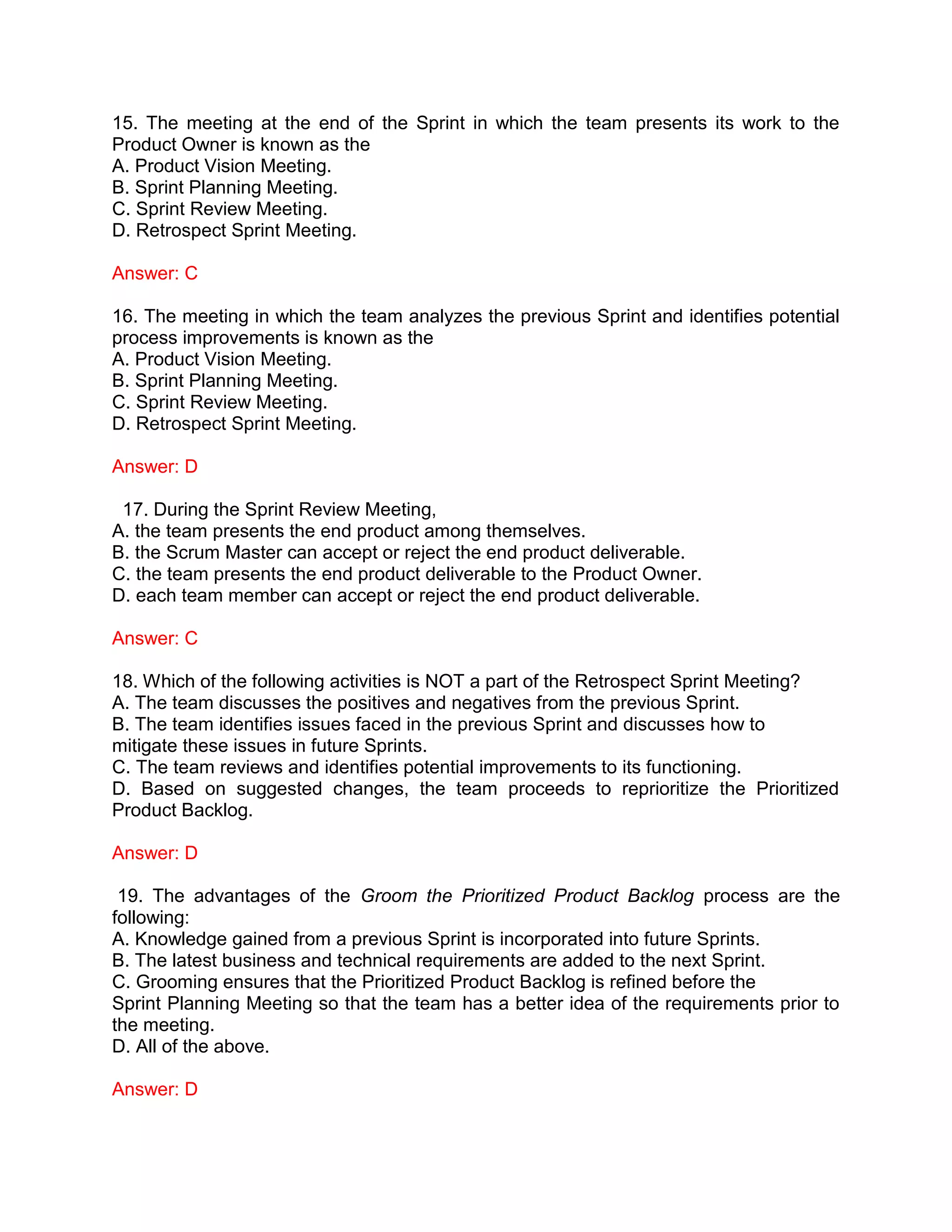 15. The meeting at the end of the Sprint in which the team presents its work to the
Product Owner is known as the
A. Product Vision Meeting.
B. Sprint Planning Meeting.
C. Sprint Review Meeting.
D. Retrospect Sprint Meeting.
Answer: C
16. The meeting in which the team analyzes the previous Sprint and identifies potential
process improvements is known as the
A. Product Vision Meeting.
B. Sprint Planning Meeting.
C. Sprint Review Meeting.
D. Retrospect Sprint Meeting.
Answer: D
17. During the Sprint Review Meeting,
A. the team presents the end product among themselves.
B. the Scrum Master can accept or reject the end product deliverable.
C. the team presents the end product deliverable to the Product Owner.
D. each team member can accept or reject the end product deliverable.
Answer: C
18. Which of the following activities is NOT a part of the Retrospect Sprint Meeting?
A. The team discusses the positives and negatives from the previous Sprint.
B. The team identifies issues faced in the previous Sprint and discusses how to
mitigate these issues in future Sprints.
C. The team reviews and identifies potential improvements to its functioning.
D. Based on suggested changes, the team proceeds to reprioritize the Prioritized
Product Backlog.
Answer: D
19. The advantages of the Groom the Prioritized Product Backlog process are the
following:
A. Knowledge gained from a previous Sprint is incorporated into future Sprints.
B. The latest business and technical requirements are added to the next Sprint.
C. Grooming ensures that the Prioritized Product Backlog is refined before the
Sprint Planning Meeting so that the team has a better idea of the requirements prior to
the meeting.
D. All of the above.
Answer: D
 