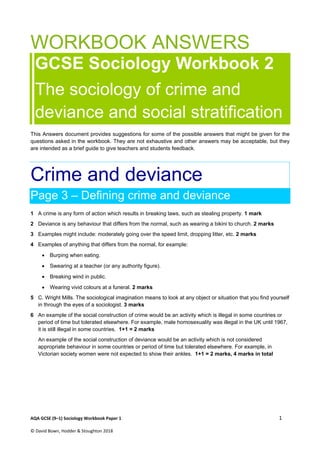 AQA GCSE (9–1) Sociology Workbook Paper 1  1 
© David Bown, Hodder & Stoughton 2018     
WORKBOOK ANSWERS
GCSE Sociology Workbook 2
The sociology of crime and
deviance and social stratification
This Answers document provides suggestions for some of the possible answers that might be given for the
questions asked in the workbook. They are not exhaustive and other answers may be acceptable, but they
are intended as a brief guide to give teachers and students feedback.
Crime and deviance
Page 3 – Defining crime and deviance
1 A crime is any form of action which results in breaking laws, such as stealing property. 1 mark
2 Deviance is any behaviour that differs from the normal, such as wearing a bikini to church. 2 marks
3 Examples might include: moderately going over the speed limit, dropping litter, etc. 2 marks
4 Examples of anything that differs from the normal, for example:
 Burping when eating.
 Swearing at a teacher (or any authority figure).
 Breaking wind in public.
 Wearing vivid colours at a funeral. 2 marks
5 C. Wright Mills. The sociological imagination means to look at any object or situation that you find yourself
in through the eyes of a sociologist. 3 marks
6 An example of the social construction of crime would be an activity which is illegal in some countries or
period of time but tolerated elsewhere. For example, male homosexuality was illegal in the UK until 1967,
it is still illegal in some countries. 1+1 = 2 marks
An example of the social construction of deviance would be an activity which is not considered
appropriate behaviour in some countries or period of time but tolerated elsewhere. For example, in
Victorian society women were not expected to show their ankles. 1+1 = 2 marks, 4 marks in total
 
 