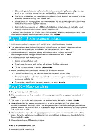  
AQA GCSE (9–1) Sociology Workbook Paper 2  13 
© David Bown, Hodder & Stoughton 2018   
 Differentiating just whose role is of functional importance is something of a value judgement (e.g.
who is to say a manager is more important and should get paid more than a nurse).
 Elite groups in society will use their power and privileges to justify why they are at the top of society
when they are not necessarily there through merit.
 The education and training systems are not fair when the rich can purchase private education that
makes it so much easier to get on in society.
 Discrimination and prejudice can hold back talented people simply because of having the wrong
accent or because of sexism, racism, ageism, disablism, etc.
It is argued the most people see through the myth of meritocracy and do not accept society is fair, since
those born into privilege seem to be advantaged from birth. 5 marks
Page 29 – Socio-economic class
1 Socio-economic class is most commonly found in urban industrial societies. 2 marks
2 The upper class are very privileged having high levels of income and wealth. They are sometimes
referred to as the ‘establishment’ and Marxists see them as a ruling class. 2 marks
3 Some people talk about the middle classes because this class is a diverse group with a
significant gap between the upper middle class and the lower middle class. 3 marks
4 Chose two answers from the following list:
 Decline of manual factory work.
 Growth of service sector work such as call centres or fast-food restaurants.
 Decline of the trade union movement. 2+2=4 marks
5 Putting people into categories by their occupation is problematic because:
 Does not include the very rich (who may be so rich they do not need to work).
 Does not include those without an occupation: those unemployed, primary carers of children,
pensioners, students, etc.
 Some workers are difficult to place such as authors or actors. 4 marks
Page 30 – Marx on class
1 Bourgeoisie and proletariat. 2 marks
2 Dichotomous means one thing or another: in this case people are either bourgeoisie or proletariat. 2
marks
3 The means of production are the resources that generate output like land or factories. 2 marks
4 Marx believed there will always be class conflict in a class society because of the different and
contradictory interests of the two classes. The bourgeoisie have an interest in keeping wages as low as
possible, whereas the proletariat want to increase their wages and share of wealth by replacing capitalism
with communism. 3 marks
5 The term alienation means the unhappiness people feel because are not in control of their lives. Marx
argued that under capitalism workers become mere commodities to be bought and discarded when no
longer needed. 3 marks
6 Choose two criticisms of Marx’s view on class:
 