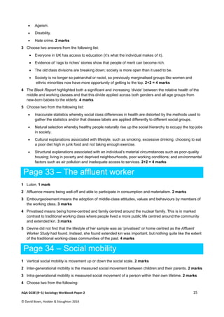  
AQA GCSE (9–1) Sociology Workbook Paper 2  15 
© David Bown, Hodder & Stoughton 2018   
 Ageism.
 Disability.
 Hate crime. 2 marks
3 Choose two answers from the following list:
 Everyone in UK has access to education (it’s what the individual makes of it).
 Evidence of ‘rags to riches’ stories show that people of merit can become rich.
 The old class divisions are breaking down; society is more open than it used to be.
 Society is no longer so patriarchal or racist, so previously marginalised groups like women and
ethnic minorities now have more opportunity of getting to the top. 2+2 = 4 marks
4 The Black Report highlighted both a significant and increasing ‘divide’ between the relative health of the
middle and working classes and that this divide applied across both genders and all age groups from
new-born babies to the elderly. 4 marks
5 Choose two from the following list:
 Inaccurate statistics whereby social class differences in health are distorted by the methods used to
gather the statistics and/or that disease labels are applied differently to different social groups.
 Natural selection whereby healthy people naturally rise up the social hierarchy to occupy the top jobs
in society.
 Cultural explanations associated with lifestyle, such as smoking, excessive drinking, choosing to eat
a poor diet high in junk food and not taking enough exercise.
 Structural explanations associated with an individual’s material circumstances such as poor-quality
housing; living in poverty and deprived neighbourhoods, poor working conditions; and environmental
factors such as air pollution and inadequate access to services. 2+2 = 4 marks
Page 33 – The affluent worker
1 Luton. 1 mark
2 Affluence means being well-off and able to participate in consumption and materialism. 2 marks
3 Embourgeoisement means the adoption of middle-class attitudes, values and behaviours by members of
the working class. 3 marks
4 Privatised means being home-centred and family centred around the nuclear family. This is in marked
contrast to traditional working class where people lived a more public life centred around the community
and extended kin. 3 marks
5 Devine did not find that the lifestyle of her sample was as ‘privatised’ or home centred as the Affluent
Worker Study had found. Instead, she found extended kin was important, but nothing quite like the extent
of the traditional working-class communities of the past. 4 marks
Page 34 – Social mobility
1 Vertical social mobility is movement up or down the social scale. 2 marks
2 Inter-generational mobility is the measured social movement between children and their parents. 2 marks
3 Intra-generational mobility is measured social movement of a person within their own lifetime. 2 marks
4 Choose two from the following:
 