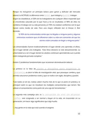 Porque no incluyeron un principio básico para ganar y disfrutar del mercado
laboral, la ACTITUD, la diferencia entre tener que trabajar y querer trabajar.
Según las estadísticas, el 50% de los trabajadores de cualquier oficio respondió que
se encontraba saturado por lo que hace y no ve resultados; el 98% de ellos no
combina el trabajo con su vida personal y el 70% no estaban conformes con lo que
hacían como medio de vida. Para una mayor reflexión leer el Anexo 2, Reír
llorando.
      “El 90% de los entrevistados sentía que no llegaba a ninguna parte y algunas
    entrevistas revelaron que al reflexionar sobre su vida son concientes de que los
                                  viernes están cansados sin llegar a ninguna parte.”


Las Universidades fueron tradicionalmente el lugar donde uno aprendía; el oficio,
era el lugar donde uno trabajaba. “Esta línea divisoria se está desvaneciendo. La
universidad va a ser el lugar donde los adultos continúan aprendiendo aun cuando
estén trabajando jornada completa.”


Existen 2 problemas fundamentales que ocasionan desmotivación laboral;


La primera es la falta de visión y disciplina para organizar la

ignorancia , es decir la falta de investigación vital, que provoque cambio y que
permita solucionar problemas reales y que se realice con sigilo, disciplina y pasión.


“Casi todos (o tal vez, todos) saben mucho más de lo que se pone en práctica, la
principal razón es que no movilizan los múltiples conocimientos que tienen. No
utilizan el conocimiento como parte de una caja de herramientas.”


La segunda más compleja aún, es la sensación de vivir sin alcanzar

sueños, vivir resignado a ser normal a boyar en la vida, sin trascender en su
generación, sin hacer algo significativo que deje huella.


“…hay gente en la vida que está usando el oxigeno


                                                                                   12
 