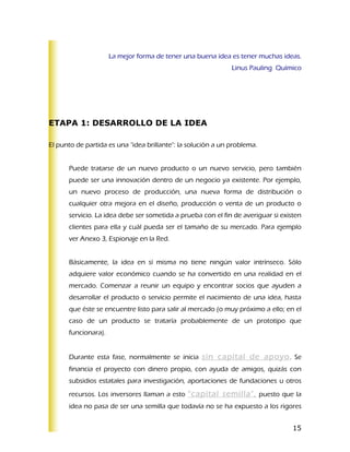 La mejor forma de tener una buena idea es tener muchas ideas.
                                                              Linus Pauling Químico




ETAPA 1: DESARROLLO DE LA IDEA

El punto de partida es una "idea brillante": la solución a un problema.


      Puede tratarse de un nuevo producto o un nuevo servicio, pero también
      puede ser una innovación dentro de un negocio ya existente. Por ejemplo,
      un nuevo proceso de producción, una nueva forma de distribución o
      cualquier otra mejora en el diseño, producción o venta de un producto o
      servicio. La idea debe ser sometida a prueba con el fin de averiguar si existen
      clientes para ella y cuál pueda ser el tamaño de su mercado. Para ejemplo
      ver Anexo 3, Espionaje en la Red.


      Básicamente, la idea en sí misma no tiene ningún valor intrínseco. Sólo
      adquiere valor económico cuando se ha convertido en una realidad en el
      mercado. Comenzar a reunir un equipo y encontrar socios que ayuden a
      desarrollar el producto o servicio permite el nacimiento de una idea, hasta
      que éste se encuentre listo para salir al mercado (o muy próximo a ello; en el
      caso de un producto se trataría probablemente de un prototipo que
      funcionara).


      Durante esta fase, normalmente se inicia sin capital de apoyo . Se
      financia el proyecto con dinero propio, con ayuda de amigos, quizás con
      subsidios estatales para investigación, aportaciones de fundaciones u otros
      recursos. Los inversores llaman a esto “capital semilla", puesto que la
      idea no pasa de ser una semilla que todavía no se ha expuesto a los rigores


                                                                                  15
 