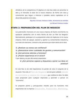 climáticos de la competencia. El objetivo en esta fase debe ser presentar la
   idea y el mercado -la base de la nueva empresa- de forma tan clara y
   convincente que llegue a interesar a posibles socios capitalistas en el
   desarrollo posterior de la idea.
                         Apunta a la luna. Incluso si fallas, alcanzarás las estrellas
                                                         Les Brown Famoso orador

ETAPA 2: PREPARACIÓN DEL PLAN DE NEGOCIO

   Los potenciales inversores en una nueva empresa de fuerte crecimiento no
   quedarán satisfechos con el mero hecho de leer un Plan de Negocio.
   Normalmente, participan en su preparación antes de implicarse en la nueva
   empresa. Antes de apoyar, asesorar y aportar su conocimiento industrial y
   sus redes de relaciones, conocen a las personas que están detrás de la idea:


    ¿Realizan sus tareas con confianza?
    ¿Demuestran tener cualidades de gestión y comunicación?
    ¿Son personas abiertas y honestas?
    ¿Poseen experiencia en el sector?
   Y por último y no por ello menos importante:
          ¿Son personas capaces y dispuestas a poner sus ideas en
                                                                          práctica?


   En esta fase es de vital importancia no perder de vista el conjunto de la
   situación. Para ello, el Plan de Negocio será de gran utilidad: donde

   se considera y sopesa los riesgos que conlleva la idea. Se debe
   estar preparado para cualquier imprevisto y aprender a pensar en
   "escenarios".


   Se preparan planes y presupuestos iniciales para las funciones más
   importantes de la empresa: Desarrollo, Producción, Marketing,




                                                                                  16
 