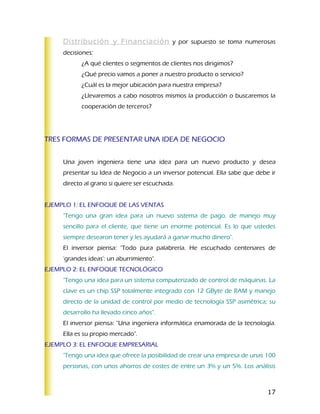 Distribución y Financiación y por supuesto se toma numerosas
     decisiones:
           ¿A qué clientes o segmentos de clientes nos dirigimos?
           ¿Qué precio vamos a poner a nuestro producto o servicio?
           ¿Cuál es la mejor ubicación para nuestra empresa?
           ¿Llevaremos a cabo nosotros mismos la producción o buscaremos la
           cooperación de terceros?




TRES FORMAS DE PRESENTAR UNA IDEA DE NEGOCIO


     Una joven ingeniera tiene una idea para un nuevo producto y desea
     presentar su Idea de Negocio a un inversor potencial. Ella sabe que debe ir
     directo al grano si quiere ser escuchada.


EJEMPLO 1: EL ENFOQUE DE LAS VENTAS
     "Tengo una gran idea para un nuevo sistema de pago, de manejo muy
     sencillo para el cliente, que tiene un enorme potencial. Es lo que ustedes
     siempre desearon tener y les ayudará a ganar mucho dinero".
     El inversor piensa: "Todo pura palabrería. He escuchado centenares de
     'grandes ideas': un aburrimiento".
EJEMPLO 2: EL ENFOQUE TECNOLÓGICO
     "Tengo una idea para un sistema computerizado de control de máquinas. La
     clave es un chip SSP totalmente integrado con 12 GByte de RAM y manejo
     directo de la unidad de control por medio de tecnología SSP asimétrica; su
     desarrollo ha llevado cinco años".
     El inversor piensa: "Una ingeniera informática enamorada de la tecnología.
     Ella es su propio mercado".
EJEMPLO 3: EL ENFOQUE EMPRESARIAL
     "Tengo una idea que ofrece la posibilidad de crear una empresa de unas 100
     personas, con unos ahorros de costes de entre un 3% y un 5%. Los análisis



                                                                             17
 