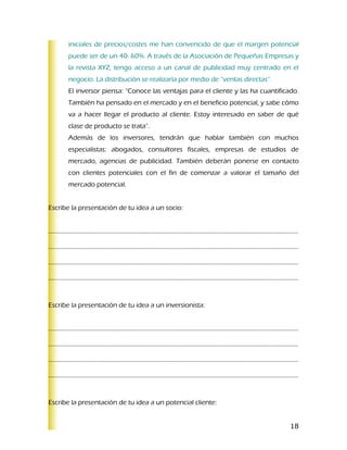 iniciales de precios/costes me han convencido de que el margen potencial
      puede ser de un 40- 60%. A través de la Asociación de Pequeñas Empresas y
      la revista XYZ, tengo acceso a un canal de publicidad muy centrado en el
      negocio. La distribución se realizaría por medio de “ventas directas”.
      El inversor piensa: “Conoce las ventajas para el cliente y las ha cuantificado.
      También ha pensado en el mercado y en el beneficio potencial, y sabe cómo
      va a hacer llegar el producto al cliente. Estoy interesado en saber de qué
      clase de producto se trata”.
      Además de los inversores, tendrán que hablar también con muchos
      especialistas: abogados, consultores fiscales, empresas de estudios de
      mercado, agencias de publicidad. También deberán ponerse en contacto
      con clientes potenciales con el fin de comenzar a valorar el tamaño del
      mercado potencial.


Escribe la presentación de tu idea a un socio:


………………………………………………………………………………………………………………………………………………..

………………………………………………………………………………………………………………………………………………..

………………………………………………………………………………………………………………………………………………..

………………………………………………………………………………………………………………………………………………..



Escribe la presentación de tu idea a un inversionista:


………………………………………………………………………………………………………………………………………………..

………………………………………………………………………………………………………………………………………………..

………………………………………………………………………………………………………………………………………………..

………………………………………………………………………………………………………………………………………………..


Escribe la presentación de tu idea a un potencial cliente:


                                                                                  18
 