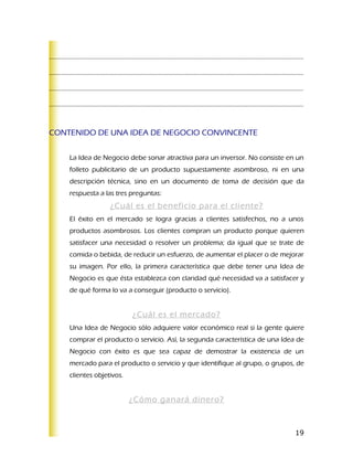 ………………………………………………………………………………………………………………………………………………..

………………………………………………………………………………………………………………………………………………..

………………………………………………………………………………………………………………………………………………..

………………………………………………………………………………………………………………………………………………..



CONTENIDO DE UNA IDEA DE NEGOCIO CONVINCENTE


    La Idea de Negocio debe sonar atractiva para un inversor. No consiste en un
    folleto publicitario de un producto supuestamente asombroso, ni en una
    descripción técnica, sino en un documento de toma de decisión que da
    respuesta a las tres preguntas:
                  ¿Cuál es el beneficio para el cliente?
    El éxito en el mercado se logra gracias a clientes satisfechos, no a unos
    productos asombrosos. Los clientes compran un producto porque quieren
    satisfacer una necesidad o resolver un problema; da igual que se trate de
    comida o bebida, de reducir un esfuerzo, de aumentar el placer o de mejorar
    su imagen. Por ello, la primera característica que debe tener una Idea de
    Negocio es que ésta establezca con claridad qué necesidad va a satisfacer y
    de qué forma lo va a conseguir (producto o servicio).


                          ¿Cuál es el mercado?
    Una Idea de Negocio sólo adquiere valor económico real si la gente quiere
    comprar el producto o servicio. Así, la segunda característica de una Idea de
    Negocio con éxito es que sea capaz de demostrar la existencia de un
    mercado para el producto o servicio y que identifique al grupo, o grupos, de
    clientes objetivos.


                          ¿Cómo ganará dinero?



                                                                              19
 