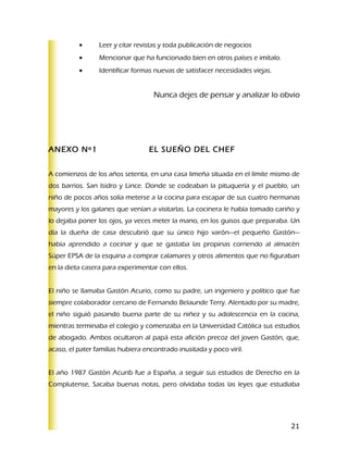 •      Leer y citar revistas y toda publicación de negocios
          •      Mencionar que ha funcionado bien en otros países e imítalo.
          •      Identificar formas nuevas de satisfacer necesidades viejas.


                                    Nunca dejes de pensar y analizar lo obvio




ANEXO Nº1                         EL SUEÑO DEL CHEF


A comienzos de los años setenta, en una casa limeña situada en el límite mismo de
dos barrios. San Isidro y Lince. Donde se codeaban la pituquería y el pueblo, un
niño de pocos años solía meterse a la cocina para escapar de sus cuatro hermanas
mayores y los galanes que venían a visitarlas. La cocinera le había tomado cariño y
lo dejaba poner los ojos, ya veces meter la mano, en los guisos que preparaba. Un
día la dueña de casa descubrió que su único hijo varón—el pequeño Gastón—
había aprendido a cocinar y que se gastaba las propinas corriendo al almacén
Súper EPSA de la esquina a comprar calamares y otros alimentos que no figuraban
en la dieta casera para experimentar con ellos.


El niño se llamaba Gastón Acurio, como su padre, un ingeniero y político que fue
siempre colaborador cercano de Fernando Belaunde Terry. Alentado por su madre,
el niño siguió pasando buena parte de su niñez y su adolescencia en la cocina,
mientras terminaba el colegio y comenzaba en la Universidad Católica sus estudios
de abogado. Ambos ocultaron al papá esta afición precoz del joven Gastón, que,
acaso, el pater familias hubiera encontrado inusitada y poco viril.


El año 1987 Gastón Acurib fue a España, a seguir sus estudios de Derecho en la
Complutense, Sacaba buenas notas, pero olvidaba todas las leyes que estudiaba




                                                                                21
 