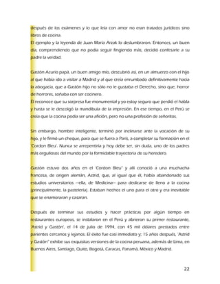 después de los exámenes y lo que leía con amor no eran tratados jurídicos sino
libros de cocina.
El ejemplo y la leyenda de Juan María Arzak lo deslumbraron. Entonces, un buen
día, comprendiendo que no podía seguir fingiendo más, decidió confesarle a su
padre la verdad.


Gastón Acurio papá, un buen amigo mío, descubrió así, en un almuerzo con el hijo
al que había ido a visitar a Madrid y al que creía enrumbado definitivamente hacia
la abogacía, que a Gastón hijo no sólo no le gustaba el Derecho, sino que, horror
de horrores, soñaba con ser cocinero.
Él reconoce que su sorpresa fue monumental y yo estoy seguro que perdió el habla
y hasta se le descolgó la mandíbula de la impresión. En ese tiempo, en el Perú se
creía que la cocina podía ser una afición, pero no una profesión de señoritos.


Sin embargo, hombre inteligente, terminó por inclinarse ante la vocación de su
hijo, y le firmó un cheque, para que se fuera a París, a completar su formación en el
‘Cordon Bleu’. Nunca se arrepentiría y hoy debe ser, sin duda, uno de los padres
más orgullosos del mundo por la formidable trayectoria de su heredero.


Gastón estuvo dos años en el ‘Cordon Bleu” y allí conoció a una muchacha
francesa, de origen alemán, Astrid, que, al igual que él, había abandonado sus
estudios universitarios —ella, de Medicina— para dedicarse de lleno a la cocina
(principalmente, la pastelería). Estaban hechos el uno para el otro y era inevitable
que se enamoraran y casaran.


Después de terminar sus estudios y hacer prácticas por algún tiempo en
restaurantes europeos, se instalaron en el Perú y abrieron su primer restaurante,
‘Astrid y Gastón’, el 14 de julio de 1994, con 45 mil dólares prestados entre
parientes cercanos y lejanos. El éxito fue casi inmediato y; 15 años después, ‘Astrid
y Gastón” exhibe sus exquisitas versiones de la cocina peruana, además de Lima, en
Buenos Aires, Santiago, Quito, Bogotá, Caracas, Panamá, México y Madrid.



                                                                                  22
 