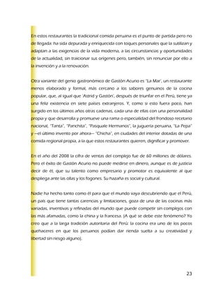 En estos restaurantes la tradicional comida peruana es el punto de partida pero no
de llegada: ha sida depurada y enriquecida con toques personales que la sutilizan y
adaptan a las exigencias de la vida moderna, a las circunstancias y oportunidades
de la actualidad, sin traicionar sus orígenes pero, también, sin renunciar por ello a
la invención y a la renovación.


Otra variante del genio gastronómico de Gastón Acurio es “La Mar’, un restaurante
menos elaborado y formal, más cercano a los sabores genuinos de la cocina
popular, que, al igual que ‘Astrid y Gastón’, después de triunfar en el Perú, tiene ya
una feliz existencia en siete países extranjeros. Y, como si esto fuera poco, han
surgido en los últimos años otras cadenas, cada una de ellas con una personalidad
propia y que desarrolla y promueve una rama o especialidad del frondoso recetario
nacional, “Tanta”, “Panchita”, “Pasquale Hermanos”, la juguería peruana, “La Pepa”
y —el último invento por ahora— “Chicha”, en ciudades del interior dotadas de una
comida regional propia, a la que estos restaurantes quieren, dignificar y promover.


En el año del 2008 la cifra de ventas del complejo fue de 60 millones de dólares.
Pero el éxito de Gastón Acurio no puede medirse en dinero, aunque es de justicia
decir de él, que su talento como empresario y promotor es equivalente al que
despliega ante las ollas y los fogones. Su hazaña es social y cultural.


Nadie ha hecho tanto como él para que el mundo vaya descubriendo que el Perú,
un país que tiene tantas carencias y limitaciones, goza de una de las cocinas más
variadas, inventivas y refinadas del mundo que puede competir sin complejos con
las más afamadas, como la china y la francesa. (A qué se debe este fenómeno? Yo
creo que a la larga tradición autoritaria del Perú: la cocina era uno de los pocos
quehaceres en que los peruanos podían dar rienda suelta a su creatividad y
libertad sin riesgo alguno).




                                                                                   23
 