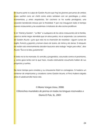 En buena parte es culpa de Gastón Acurio que hoy los jóvenes peruanos de ambos
sexos sueñen cons ser chefs como antes soñaban con ser psicólogos, y antes
economistas, y antes arquitectos. Ser cocinero se ha vuelto prestigioso, una
vocación bendecida incluso por la frivolidad. Y por eso inauguran todo el tiempo
nuevos restaurantes y las academias e institutos de alta cocina proliferan.


Si en “Astrid y Gastón”, “La Mar” o cualquiera de los otros restaurantes de la familia,
usted se siente mejor atendido que en otras partes, no se sorprenda. Los camareros
de Gastón Acurio —juro que esto no es invención de novelista— siguen cursos de
inglés, francés y japonés y toman clases de teatro, de mimo y de danza. Si después
de recibir este entrenamiento deciden buscarse otro trabajo “mejor para ellos”, dice
Acurio “Ésa es la idea, justamente”.


El éxito no lo ha mareado. Es sencillo y pragmático, vacunado contra el pesimismo,
y. como goza tanto con lo que hace, resulta estimulante escucharlo hablar de sus
proyectos y sueños.


No tiene tiempo para envidias y su entusiasmo febril es contagioso. Si hubiera un
centenar de empresarios y creadores como Gastón Acuno, el Perú hubiera dejado
atrás el subdesarrollo hacía rato.




                          ©.Mario Vargas Llosa, 2008.
  ©Derechos mundiales de prensa en todas las lenguas reservados a
                              Diario El País, SL, 2001




                                                                                    24
 