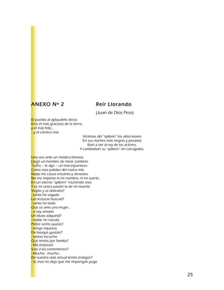 ANEXO Nº 2                                Reír Llorando
                                          (Juan de Dios Pesa)
El pueblo al aplaudirlo decía:
Eres el más gracioso de la tierra,
y el más feliz…
…y el cómico reía.
                                  Víctimas del “splleen” los altos loores
                                  En sus noches más negras y pesadas
                                     Iban a ver al rey de los actores,
                                Y cambiaban su “splleen” en carcajadas.

Una vez ante un médico famoso
Llegó un hombre de mirar sombrío:
”Sufro – le dijo – un mal espantoso
Como esta palidez del rostro mío.
Nada me causa encanto y atractivo
No me importa ni mi nombre, ni mi suerte,
En un eterno “splleen” muriendo vivo
Y es mi única pasión la de mi muerte.
Viajáis y os distraéis?
- tanto he viajado
Las lecturas buscad?
- tanto he leído
Que os ame una mujer…
- si soy amado
Un título adquirid?
- noble he nacido
Pobre seréis quizás?
- tengo riquezas
De lisonjas gustáis?
- tantas escucho
Qué tenéis por familia?
- Mis tristezas!
Vais a los cementerios?
- Mucho, mucho…
De vuestra vida actual tenéis testigos?
- Sí, mas no dejo que me impongan yugo


                                                                            25
 
