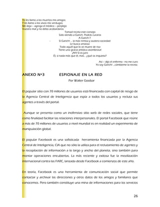 Yo les llamo a los muertos mis amigos
Y les llamo a los vivos mis verdugos.
Me deja – agrega el médico – perplejo
Vuestro mal y no debo acobardaros
                                         Tomad receta este consejo
                                    Solo viendo a Garich. Podrás curaros
                                             -         A Garich ?
                         -          Sí Garich! … la más remisa y austera sociedad
                                               Le busca ansiosa:
                                     Todo aquél que lo ve muere de risa
                                   Tiene una gracia artística asombrosa!
                                                 ¡Ah! Sí os juro
                             Él, si nada más que él, mas… ¿qué os inquieta?

                                                                     Así – dijo el enfermo - no me curo
                                                                   Yo soy Garich! …cámbieme la receta.


ANEXO Nº3                         ESPIONAJE EN LA RED
                                          Por Walter Goobar


El popular sitio con 70 millones de usuarios está financiado con capital de riesgo de
la Agencia Central de Inteligencia que espía a todos los usuarios y recluta sus
agentes a través del portal.


 Aunque se presenta como un inofensivo sitio web de redes sociales, que tiene
como finalidad facilitar las relaciones interpersonales. El portal Facebook que reúne
a más de 70 millones de usuarios a nivel mundial es en realidad un experimento de
manipulación global.


El popular Facebook es una sofisticada herramienta financiada por la Agencia
Central de Inteligencia, CIA que no sólo la utiliza para el reclutamiento de agentes y
la recopilación de información a lo largo y ancho del planeta, sino también para
montar operaciones encubiertas. La más reciente y exitosa fue la movilización
internacional contra las FARC, lanzada desde Facebook a comienzos de este año.


En teoría, Facebook es una herramienta de comunicación social que permite
contactar y archivar las direcciones y otros datos de los amigos y familiares que
conocemos. Pero también constituye una mina de informaciones para los servicios



                                                                                                   26
 