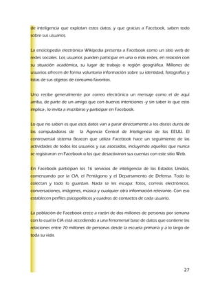 de inteligencia que explotan estos datos, y que gracias a Facebook, saben todo
sobre sus usuarios.


La enciclopedia electrónica Wikipedia presenta a Facebook como un sitio web de
redes sociales. Los usuarios pueden participar en una o más redes, en relación con
su situación académica, su lugar de trabajo o región geográfica. Millones de
usuarios ofrecen de forma voluntaria información sobre su identidad, fotografías y
listas de sus objetos de consumo favoritos.


Uno recibe generalmente por correo electrónico un mensaje como el de aquí
arriba, de parte de un amigo que con buenas intenciones -y sin saber lo que esto
implica-, lo invita a inscribirse y participar en Facebook.


Lo que no saben es que esos datos van a parar directamente a los discos duros de
las computadoras de         la Agencia Central de Inteligencia de los EEUU. El
controversial sistema Beacon que utiliza Facebook hace un seguimiento de las
actividades de todos los usuarios y sus asociados, incluyendo aquellos que nunca
se registraron en Facebook o los que desactivaron sus cuentas con este sitio Web.


En Facebook participan los 16 servicios de inteligencia de los Estados Unidos,
comenzando por la CIA, el Pentágono y el Departamento de Defensa. Todo lo
colectan y todo lo guardan. Nada se les escapa: fotos, correos electrónicos,
conversaciones, imágenes, música y cualquier otra información relevante. Con eso
establecen perfiles psicopolíticos y cuadros de contactos de cada usuario.


La población de Facebook crece a razón de dos millones de personas por semana
con lo cual la CIA está accediendo a una fenomenal base de datos que contiene las
relaciones entre 70 millones de personas desde la escuela primaria y a lo largo de
toda su vida.




                                                                                27
 