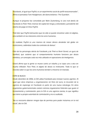 "Facebook, al igual que PayPal, es un experimento social de perfil neoconservador”,
afirma el periodista Tom Hodgkinson, del diario británico The Guardian.


Aunque el proyecto fue concebido por Mark Zuckerberg, la cara real detrás de
Facebook es Peter Thiel, inversor de capital de riesgo y cofundador y presidente del
sistema de pago en línea PayPal.


Thiel dice que PayPal demuestra que no sólo se puede encontrar valor en objetos,
sino también en las relaciones entre los seres humanos.


En realidad, PayPal es una manera de mover dinero alrededor del globo sin
restricciones, saltándose todos los controles de divisas".


Otro de los personajes detrás de Facebook y de Thiel es René Girard, un gurú de
Stanford, que sostiene que el comportamiento humano funciona por deseo
mimético, un concepto cada vez más utilizado en operaciones de inteligencia.


Girard afirma que la gente se mueve como un rebaño y se copia una a otra sin
mucha reflexión. Para Thiel, el objeto de deseo es irrelevante. Todo lo que se
necesita saber es que los seres humanos tienden a moverse en manada.


ESPÍA SE BUSCA
Desde diciembre de 2006, la CIA utiliza Facebook para reclutar nuevos agentes. Al
igual que otras empresas u organizaciones sin fines de lucro, la incursión de la
agencia de espionaje en Facebook es parte de una nueva estrategia. En otros
organismos gubernamentales existen estrictas regulaciones federales que guían el
reclutamiento y contratación, pero la CIA es una agencia exenta, lo que significa
que tiene su propia autoridad de contratación y no es auditado.


"No es necesario obtener ningún tipo de permiso para poder incluirnos en la red
social", dice la CIA.



                                                                                 28
 