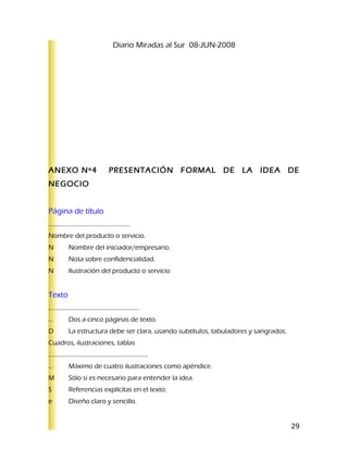 Diario Miradas al Sur 08-JUN-2008




ANEXO Nº4                              PRESENTACIÓN FORMAL DE LA IDEA DE
NEGOCIO


Página de título
.....................................................
Nombre del producto o servicio.
N            Nombre del iniciador/empresario.
N            Nota sobre confidencialidad.
N            Ilustración del producto o servicio


Texto
……………………...................................
…            Dos a cinco páginas de texto.
D            La estructura debe ser clara, usando subtítulos, tabuladores y sangrados.
Cuadros, ilustraciones, tablas
…………………….........................................
…            Máximo de cuatro ilustraciones como apéndice.
M            Sólo si es necesario para entender la idea.
S            Referencias explícitas en el texto.
e            Diseño claro y sencillo.


                                                                                         29
 