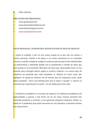 Estilo uniforme.


DIRECCIONES RECOMENDADAS:
•     www.guidocapra.com
•     www.ideasemprendedoras.com
•     www.ideasdenegocios.com.ar
•     www.soyentrepreneur.com




TALLER INDIVIDUAL: GENERACIÓN E IDENTIFICACION DE IDEAS DE NEGOCIO


1.- Usted se trasladó a vivir en una nueva ciudad en la que aún no conoce a
muchas personas. Decide ir de paseo a un centro vacacional en un municipio
cercano y cuando se dispone a pagar la cuenta se percata que le han robado todas
sus pertenencias y solamente quedó con la pantaloneta o vestido de baño que
tiene puesto en ese momento. Mencione 20 cosas que usted podría hacer en esa
situación para conseguir dinero, pagar su cuenta y regresar a su nuevo lugar de
residencia (se pretende que cada estudiante se esfuerce en hacer cosas que
impliquen un grado de esfuerzo, de tal manera que las respuestas como “pedir
dinero prestado”, “hacer una llamada para que lo vayan a recoger” o “buscar un
conocido que responda por la cuenta”, no son válidas para este caso).




2.- Convierta un problema en una idea de empresa. En realidad los problemas son
oportunidades y gracias a esta forma de ver las cosas, muchas personas han
inventado productos y servicios, y han generado prósperas empresas. Realice un
listado de 4 problemas que usted encuentra en una discoteca y mencione formas
para solucionarlo:




                                                                             30
 