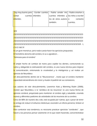 - Soy muy bueno para - Escribir cuentos - Podría vender mis - Podría enseñar a
contar        cuentos infantiles.          cuentos infantiles y los niños a escribir
infantiles.                                los de otros autores o             contarles
                                           también.                cuentos.



323
2323232323232323232323232323232323232323232323232323232323232323
2323232323232323232323232323232323232323232323232323232323232323
2323232323232323232323232323232323232323232323232323232323232323
2323232323232323232323232323232323232323232323232323232323232A L
ZHEIMER
Es un gran monstruo, pero nada cuesta hacer los ejercicios propuestos.
El hemisferio derecho del cerebro, le va a agradecer...
"Gimnasia para el cerebro"


El simple hecho de cambiar de mano para cepillar los dientes, contrariando su
rutina y obligando la estimulación del cerebro, es una nueva técnica para mejorar
la concentración, entrenando la creatividad y la inteligencia y así realiza un
ejercicio de Neuróbica.
Un descubrimiento dentro de la "Neurociencia" , revela que el cerebro mantiene
capacidad extraordinaria de crecer y mudar el padrón de sus conexiones.


Los autores de este descubrimiento, Lawrence Katz y Manning Rubin (2000),
revelan que Neuróbica, o la "aeróbica de las neuronas" es una nueva forma de
ejercicio cerebral, proyectada para mantener al cerebro ágil y saludable, creando
nuevos y diferentes padrones de actividades de las neuronas de su cerebro.
Cerca de 80% de nuestro día a día, está ocupada por rutinas, que a pesar de tener
la ventaja de reducir el esfuerzo intelectual, esconden un efecto perverso: limitan al
cerebro.
Para contrariar esta tendencia, es necesario practicar ejercicios "cerebrales" , que
hacen a las personas pensar solamente en lo que están haciendo, concentrándose


                                                                                    32
 